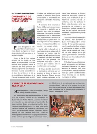 12
IIGGLLEESSIIAA NNIIVVAARRIIEENNSSEE
DDÍÍAA DDEE LLAA PPAATTRROONNAA PPAALLMMEERRAA
ONOMÁSTICA DE
NUESTRA SEÑORA
DE LAS NIEVES
El cinco de agosto se cele-
bra el día de la patrona pal-
mera. Desde la vísperas se vienen
desarrollando distintos actos en el
santuario insular.
Ya en el día de hoy, muchos
devotos de la Virgen de Las
Nieves se dirigen desde todos los
rincones de la geografía insular al
Santuario. La Misa “principal” del
día estuvo presidida por el obispo,
Bernardo Álvarez, concelebrando
el clero de servicio en la isla y
otros presbíteros. La imagen de la
Patrona fue sacada hasta el pórti-
co lateral del templo para poder
celebrar la eucaristía en la plaza.
En la misma se encontraban las
principales autoridades insulares y
locales.
Al comienzo de la eucaristía el
Rector del Santuario tuvo un espe-
cial recuerdo y petición por la
situación que está atravesando
Venezuela. Por su parte, el prelado
nivariense durante la homilía des-
tacó, especialmente, la misión de
María que estuvo y está unida a la
de su Hijo. Ella es una nube bene-
ficiosa a través de la cual Dios nos
bendice y nos protege, señaló.
María está involucrada en la
historia personal de cada uno (…).
Pensemos en nuestra isla. Es
inconcebible la fe en Jesucristo sin
la presencia de María su madre,
porque ella nos precede, nos
acompaña, nos lleva a Jesús e
intercede por nosotros: ella es
nuestra misionera”, subrayó.
El obispo recordó – igualmente-
la cantidad de palmeros que han
accedido a Jesús a través de
María. Bernardo Álvarez se pre-
guntó “cuántas personas en La
Palma han accedido al conoci-
miento de Jesucristo a partir de
María”. “Ella es la madre, la que va
mostrando a Jesús”, aseveró. Los
cristianos, como los pastores de
Belén, están llamados a tener una
experiencia de encuentro con
Jesucristo y contarla, narrarla. Se
trata de ser mejores discípulos-
misioneros y proclamar la grande-
za del Señor.
“Todo lo que se nos da es para
los demás”. Para transmitir la
Buena Noticia de que Dios ama el
mundo, Él ha querido necesitar-
nos. Para ello el prelado enfatizó
la pertinencia de estar en bús-
queda de la voluntad de Dios y
ser un buen campo en el que
crezca y se desarrolle la Palabra,
de modo que ello produzca frutos
de buenas obras.
Al final de la eucaristía se des-
arrolló la procesión con la imagen
de Nuestra Señora de Las Nieves
en torno al Santuario. Otro tanto
ocurrió a última hora de un sábado
en el que fueron sucediéndose las
misas ofrecidas por los distintos
municipios de la Isla.
CAMPO DE TRABAJO DE SAVIA
NUEVA 2017
Savia Nueva llevó a cabo su tradicional Campo
de Trabajo durante el verano.
En esta ocasión se desplazaron hasta la parro-
quia de Nuestra Señora de los Remedios en
Buenavista del Norte. Además, pudieron mantener
un encuentro con las religiosas concepcionistas de
este municipio. Según comentaron en su blog jove-
nessavia-nueva.blogspot.com, en esta experiencia
hay algo especial que a todos les ha quedado muy
claro: “No necesitamos grandes cosas para encon-
trarnos con Dios. Durante estos días, a Dios lo
hemos podido encontrar en los pequeños silencios,
en las sonrisas que las religiosas pusieron al vernos,
en el testimonio de un matrimonio que se ha encon-
trado con Cristo y que nos lo ha contado con un bri-
llo y una mirada especial, en esas reflexiones al fina-
lizar los talleres que se quedan dando vueltas en tu
cabeza durante todo el día...”
 