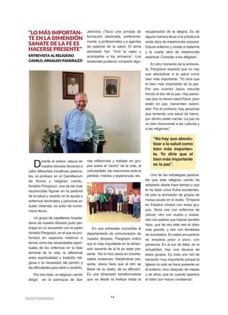 14IIGGLLEESSIIAA NNIIVVAARRIIEENNSSEE
“LO MÁS IMPORTAN-
TE EN LA DIMENSIÓN
SANATE DE LA FE ES
HACERSE PRESENTE”
EENNTTRREEVVIISSTTAA AALL RREELLIIGGIIOOSSOO
CCAAMMIILLOO,, AARRNNAALLDDOO PPAANNGGRRAAZZZZII
Durante el verano, estuvo en
nuestra diócesis llevando a
cabo diferentes iniciativas pastora-
les, el profesor en el Camillianum
de Roma y religioso camilo,
Arnaldo Pangrazzi, una de las más
reconocidas figuras en la pastoral
de la salud y experto en la ayuda a
enfermos terminales y personas en
duelo. Además, es autor de nume-
rosos libros.
Un grupo de capellanes hospita-
larios de nuestra diócesis pudo par-
ticipar en un encuentro con el padre
Arnaldo Pangrazzi, en el que se pro-
fundizó en aspectos relativos a
temas como las necesidades espiri-
tuales de los enfermos en la fase
terminal de la vida, la diferencia
entre espiritualidad y tradición reli-
giosa o la necesidad del perdón y
las dificultades para darlo o recibirlo.
Por otro lado, el religioso camilo
dirigió en la parroquia de San
Jerónimo (Taco) una jornada de
formación destinada, preferente-
mente, a profesionales y a agentes
de pastoral de la salud. El tema
abordado fue: “Vivir la vejez y
acompañar a los ancianos”. Los
asistentes pudieron compartir algu-
nas reflexiones y trabajar en gru-
pos sobre el “otoño” de la vida, el
voluntariado, las reacciones ante la
pérdida, miedos y esperanzas, etc.
En una entrevista concedida al
departamento de comunicación de
nuestra diócesis, Pangrazzi indicó
que lo más importante en la dimen-
sión sanante de la fe es estar pre-
sente. “Así lo hizo Jesús en innume-
rables ocasiones. Haciéndose pre-
sente, Jesús hace que el otro se
libere de su duelo, de su aflicción.
Es una dimensión transformadora
que va desde la tristeza hasta la
recuperación de la alegría. Es de
alguna manera llevar a la práctica la
sexta obra de misericordia corporal:
Estuve enfermo y viniste a visitarme
y la cuarta obra de misericordia
espiritual: Consolar a los afligidos”.
En otro momento de la entrevis-
ta, Pangrazzi expresó que no hay
que absolutizar a la salud como
bien más importante. “Yo diría que
el bien más importante es la paz.
Por eso cuando Jesús resucita
brinda el don de la paz. Hay perso-
nas que no tienen salud física, pero
están en paz, transmiten sereni-
dad. Por el contrario, hay personas
que teniendo una salud de hierro,
por dentro están vacías. La paz es
un bien transversal a las culturas y
a las religiones”.
Una de las estrategias pastora-
les que este religioso camilo ha
adoptado desde hace tiempo y que
le ha dado unos frutos excelentes,
ha sido la animación de grupos de
mutua ayuda en el duelo. “Empecé
en Estados Unidos con estos gru-
pos. Tenía uno con enfermos de
cáncer, otro con viudos y viudas,
otro con padres que habían perdido
hijos, que tal vez éste sea el dolor
más grande, y otro con familiares
de suicidados. En estos encuentros
se empieza poco a poco, con
paciencia. En el sur de Italia, en la
actualidad, hay una decena de
estos grupos. Es toda una red de
sanación muy importante porque la
Iglesia no solo se hace presente en
el entierro, sino después de meses
y de años, que es cuando aparece
el dolor con mayor constancia”.
“No hay que absolu-
tizar a la salud como
bien más importan-
te. Yo diría que el
bien más importante
es la paz”.
 