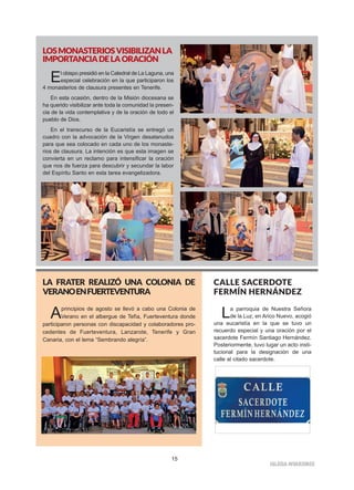 15
IIGGLLEESSIIAA NNIIVVAARRIIEENNSSEE
LOSMONASTERIOSVISIBILIZANLA
IMPORTANCIADELAORACIÓN
El obispo presidió en la Catedral de La Laguna, una
especial celebración en la que participaron los
4 monasterios de clausura presentes en Tenerife.
En esta ocasión, dentro de la Misión diocesana se
ha querido visibilizar ante toda la comunidad la presen-
cia de la vida contemplativa y de la oración de todo el
pueblo de Dios.
En el transcurso de la Eucaristía se entregó un
cuadro con la advocación de la Virgen desatanudos
para que sea colocado en cada uno de los monaste-
rios de clausura. La intención es que esta imagen se
convierta en un reclamo para intensificar la oración
que nos de fuerza para descubrir y secundar la labor
del Espíritu Santo en esta tarea evangelizadora.
LA FRATER REALIZÓ UNA COLONIA DE
VERANOENFUERTEVENTURA
Aprincipios de agosto se llevó a cabo una Colonia de
Verano en el albergue de Tefìa, Fuerteventura donde
participaron personas con discapacidad y colaboradores pro-
cedentes de Fuerteventura, Lanzarote, Tenerife y Gran
Canaria, con el lema “Sembrando alegría”.
CALLE SACERDOTE
FERMÍN HERNÁNDEZ
La parroquia de Nuestra Señora
de la Luz, en Arico Nuevo, acogió
una eucaristía en la que se tuvo un
recuerdo especial y una oración por el
sacerdote Fermín Santiago Hernández.
Posteriormente, tuvo lugar un acto insti-
tucional para la designación de una
calle al citado sacerdote.
 