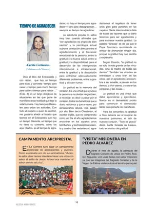 16
IIGGLLEESSIIAA NNIIVVAARRIIEENNSSEE
TIEMPODEAGRADECER
--CCeecciilliiaa CCoorrttaaccaannss --
( Misionera de Nazaret)
Dice el libro del Eclesiastés y
con razón, que hay un tiempo
para todo, y concreta “tiempo para
nacer y tiempo para morir, tiempo
para callar y tiempo para hablar…”
(Ecle. 3) en un largo desglose de
situaciones en las que pone de
manifiesto esta realidad que teje la
vida humana. Hay tiempos diferen-
tes para todas las actitudes. Con
todo el respeto a quien lo escribió,
me gustaría añadir al listado que
leemos en el Eclesiastés que hay
un tiempo diferente, un tiempo que
no tiene su contrario, como los
aquí citados, es el tiempo de agra-
decer, no hay un tiempo para agra-
decer y otro para desagradecer…
siempre es tiempo de agradecer.
La sabiduría popular lo sabía
muy bien cuando afirmaba que
“ser agradecido es propio de bien
nacido” y la psicología actual
subraya la relación directa entre el
agradecimiento y el bienestar
emocional de la persona, entre la
gratitud y la buena salud, entre la
gratitud y la disponibilidad para el
desarrollo de las inteligencias
interpersonal e intrapersonal,
entre la gratitud y la disposición
para enfrentar adecuadamente
diferentes problemas, entre la gra-
titud y el buen humor.
La gratitud es la memoria del
corazón. Es una virtud que ayuda a
la persona a no olvidar ningún bien,
a recordar, es decir a pasar por el
corazón, todos los beneficios que a
diario recibimos y que a veces, por
considerarlos obvios, nos pasan
por alto. Bien decía Chesterton, el
escritor inglés, que no comprendía
como un día al año agradecíamos
encontrar en los zapatos unos
bombones, y los trescientos sesen-
ta y cuatro días restantes no agra-
decíamos el regalazo de tener
unos pies para ponerlos en los
zapatos. Sería interminable la lista
de todas las razones que a diario
tenemos para ser agradecidos y
para expresar nuestra gratitud. La
palabra “Gracias” es de las que el
Papa Francisco recomienda no
olvidar de pronunciar ningún día,
porque la gratitud hay que sentirla
y expresarla.
Según Cicerón, "la gratitud no
es solo la más grande de las virtu-
des, sino la madre de todas las
demás." También las virtudes se
entrelazan y unas tiran de las
otras, así el agradecido acostum-
bra a ser amable, a pensar en los
demás, a vivir atento, a valorar las
personas y las cosas…
La gratitud es una virtud que
debe aprenderse y ejercitarse.
Nunca es ni demasiado pronto
para comenzar ni demasiado
tarde para ponerla de manifiesto.
Para los creyentes, la gratitud
a Dios debería ser el respirar de
nuestros pulmones, el latir de
nuestro corazón. “Todo es gracia”
decía Santa Teresita de Lisieux,
todo es motivo de gratitud.
CAMPAMENTO ARCIPRESTAL
En La Gomera tuvo lugar un campamento
arciprestal de adolescentes y jóvenes.
Como expresaba uno de sus animadores, "duran-
te estos días hemos intentado hacer una vida con
sabor al estilo de Jesús. Ahora toca mantener el
sabor siendo sal y luz".
“VISITA” MISIONERA EN
PEDRO ÁLVAREZ
Durante el mes de agosto, la parroquia del
Sagrado Corazón de Jesús en Pedro Álva-
rez, Tegueste, vivió unas fiestas con sabor misionero
ya que las imágenes del Sagrado Corazón y de la
Virgen de Fátima visitaron todo el término parroquial.
 