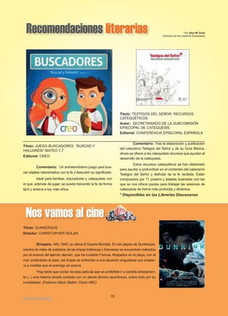 Recomendaciones literarias * Por Elsa Mª Ávila
Directora de las Librerías Diocesanas
Título: TESTIGOS DEL SEÑOR. RECURSOS
CATEQUÉTICOS
Autor: SECRETARIADO DE LA SUBCOMISIÓN
EPISCOPAL DE CATEQUESIS
Editorial: CONFERENCIA EPISCOPAL ESPAÑOLA
Comentario: Tras la elaboración y publicación
del catecismo Testigos del Señor y de su Guía Básica,
ahora se ofrece a los catequistas recursos que ayuden al
desarrollo de la catequesis.
Estos recursos catequéticos se han elaborado
para ayudar a profundizar en el contenido del catecismo
Testigos del Señor y disfrutar de la fe recibida. Están
compuestos por 11 posters y tarjetas ilustradas con las
que se nos ofrece pautas para trabajar las sesiones de
catequesis de forma más profunda y dinámica.
* Disponibles en las Librerías Diocesanas
18
IIGGLLEESSIIAA NNIIVVAARRIIEENNSSEE
Título: JUEGO BUSCADORES. “BUSCAD Y
HALLARÉIS” MATEO 7,7
Editorial: CREO
Comentario: Un entretenidísimo juego para bus-
car objetos relacionados con la fe y descubrir su significado.
Ideal para familias, educadores y catequistas con
el que, además de jugar, se puede transmitir la fe de forma
fácil y amena a los más niños.
Nos vamos al cine
Título: DUNKERQUE
Director: CHRISTOPHER NOLAN
Sinopsis: Año 1940, en plena II Guerra Mundial. En las playas de Dunkerque,
cientos de miles de soldados de las tropas británicas y francesas se encuentran rodeados
por el avance del ejército alemán, que ha invadido Francia. Atrapados en la playa, con el
mar cortándoles el paso, las tropas se enfrentan a una situación angustiosa que empeo-
ra a medida que el enemigo se acerca.
"Hay tanto que contar de esta película que es preferible ir a sentirla directamen-
te (...) una historia simple contada con un alarde técnico asombroso, sobre todo por su
invisibilidad. (Federico Marín Bellón: Diario ABC)
 