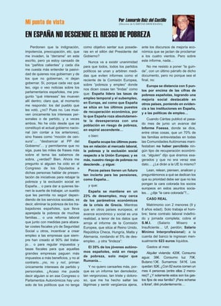 Mi punto de vista
EN ESPAÑA NO DESCIENDE EL RIESGO DE POBREZA
Perdonen que la indignación,
impotencia, preocupación, etc. que
me invaden, la “derrame” en este
escrito, pero ya estoy cansado de
los “pañitos calientes” y cada día
me cuesta más entender la pasivi-
dad de quienes nos gobiernan y de
los que no gobiernan, ni dejan
gobernar. Sí, porque cada vez que
leo, oigo o veo noticias sobre los
parlamentarios españoles, me pre-
gunto “qué intereses” les mueven
allí dentro; claro que, al momento
me respondo: los del pueblo que
les votó, ¿no? Pues no. Les mue-
ven únicamente los intereses per-
sonales o de partido, y a veces
ambos. No he oído desde que se
constituyó el actual gobierno nacio-
nal (sin contar a los anteriores),
sino frases como “moción de cen-
sura”… “desbancar al PP del
Gobierno”… y permítanme que no
siga, pues las miles de frases más
sobre el tema las sabemos de
sobra, ¿verdad? Bien. Ahora me
pregunto si alguien ha oído en el
Congreso de los Diputados a
dichas personas hablar de presen-
tación de iniciativas para rebajar la
pobreza y la exclusión social en
España… o para dar a quienes tie-
nen la suerte de trabajar, un sueldo
que les permita no seguir depen-
diendo de los servicios sociales, es
decir, eliminar la pobreza de los tra-
bajadores españoles, que lleva
aparejada la pobreza de muchas
familias… o una reforma laboral
que junto con medidas para abara-
tar costes fiscales y/o de Seguridad
Social u otros, incentivar a crear
empleo a las empresas que siem-
pre han creado el 90% del traba-
jo… o para regular impuestos y
tasas fiscales para que aquellas
grandes empresas paguen más
impuestos a más beneficios, y no al
contrario…¡no, no y no!, priman
únicamente intereses de partido y
personales. ¿Acaso me puede
decir alguien si en ese Congreso o
Parlamentos Autonómicos hay uno
solo de los políticos que no tenga
como objetivo sentar sus posade-
ras en el sillón del Presidente del
Gobierno?
Nunca va a existir unanimidad
para que todos, todos los partidos
políticos se unan y arbitren medi-
das que eviten informes como el
reciente de la Comisión Europea,
sobre “pobreza y empleo” donde
nos dicen cosas tan “lindas” como
que: España lidera las tasas de
empleo temporal y el subempleo,
en Europa, así como que España
se sitúa en los últimos puestos
de recuperación económica, por
lo que España roza absolutamen-
te la desesperanza con una
población en riesgo de pobreza,
en espiral ascendente…
o bien:
España ocupa los últimos pues-
tos en relación al mercado laboral,
la pobreza y la exclusión social
respecto a la Unión Europea; y es
más, nuestro riesgo de pobreza no
desciende…y sigue:
Pocos países tienen un futuro
tan incierto para las pensiones,
como España…
y que:
España se mantiene en un
23% de desempleo, muy cerca
de los parámetros económicos
de la crisis de Grecia. Mientras
que en otros países europeos, el
avance económico y social es una
realidad, a tenor de los datos que
arroja el informe de la Comisión
Europea, que sitúa al Reino Unido,
República Checa, Hungría, Malta y
Alemania, rondando el 5% de des-
empleo…y otra “lindeza”:
El 35% de los jóvenes autóno-
mos españoles, está en riesgo
de pobreza, solo mejor que
Rumanía…
Y no quiero cansarles más, por-
que es un informe tan demoledor,
tan vergonzoso, tan triste y doloro-
so, que me ha hecho saltar las
lágrimas y sentir vergüenza ajena,
ante los discursos de mejoría eco-
nómica que se jactan de proclamar
a los cuatro vientos. Pero sobre
este informe, nada…
No me resisto a poner “la guin-
da”, con un último párrafo de dicho
documento, pero no porque sea el
final, no:
Europa se distancia con 5 pun-
tos por encima de las cifras de
pobreza españolas, logrando una
mejoría social destacable en
otros países, poniendo en eviden-
cia a las instituciones en España,
y a las políticas de empleo…
Cuando Cáritas publicó el pasa-
do mes de junio un avance del
Informe Foessa, donde se dice,
entre otras cosas, que un 70% de
las familias entrevistadas en todas
las Comunidades Autónomas mani-
festaban no haber percibido nin-
gún tipo de recuperación económi-
ca, “alguien” dijo que éramos exa-
gerados y que no era veraz ese
dato… ¿Le dirán a la UE lo mismo?
Lean, relean, piensen, analicen y
preguntémonos a qué se dedican los
que su prioridad debe ser que no les
pongan la cara colorada los socios
europeos en estos asuntos socia-
les… ¿dije “la cara colorada”?...
CASO REAL
Matrimonio con 2 menores (9 y
8 años edad). Solo trabaja el hom-
bre; tiene contrato laboral indefini-
do y jornada completa; cobra el
S.M.I. (Salario Mísero e
Insuficiente… Uf, perdón; Salario
Mínimo Interprofesional): a la
cuenta del banco le ingresan men-
sualmente 623 euros líquidos.
Gastos al mes:
Alquiler vivienda: 420€. Consumo
agua: 38€. Consumo luz 70€.
Butano:13€. Sumamos: 541€. Les
quedan: 82€. ¿Con 82 euros comen un
mes 4 personas (entre ellas 2 meno-
res)? ¿Y solamente estos son los gas-
tos fijos de esa familia? ¡Para echarse
a llorar!, diré prudentemente…
Por Leonardo Ruiz del Castillo
(Director de CÁRITAS DIOCESANA)
 