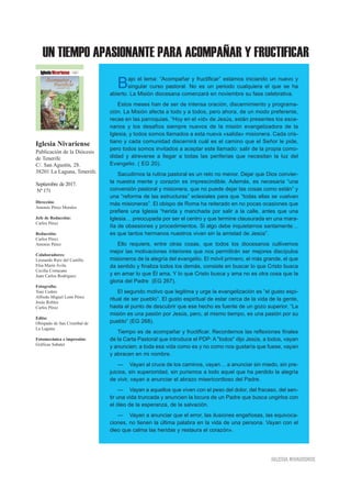UN TIEMPO APASIONANTE PARA ACOMPAÑAR Y FRUCTIFICAR
IIGGLLEESSIIAA NNIIVVAARRIIEENNSSEE
Bajo el lema: “Acompañar y fructificar” estamos iniciando un nuevo y
singular curso pastoral. No es un periodo cualquiera el que se ha
abierto. La Misión diocesana comenzará en noviembre su fase celebrativa.
Estos meses han de ser de intensa oración, discernimiento y programa-
ción. La Misión afecta a todo y a todos, pero ahora, de un modo preferente,
recae en las parroquias. “Hoy en el «id» de Jesús, están presentes los esce-
narios y los desafíos siempre nuevos de la misión evangelizadora de la
Iglesia, y todos somos llamados a esta nueva «salida» misionera. Cada cris-
tiano y cada comunidad discernirá cuál es el camino que el Señor le pide,
pero todos somos invitados a aceptar este llamado: salir de la propia como-
didad y atreverse a llegar a todas las periferias que necesitan la luz del
Evangelio. ( EG 20).
Sacudirnos la rutina pastoral es un reto no menor. Dejar que Dios convier-
ta nuestra mente y corazón es imprescindible. Además, es necesaria “una
conversión pastoral y misionera, que no puede dejar las cosas como están” y
una “reforma de las estructuras” eclesiales para que “todas ellas se vuelvan
más misioneras”. El obispo de Roma ha reiterado en no pocas ocasiones que
prefiere una Iglesia “herida y manchada por salir a la calle, antes que una
Iglesia… preocupada por ser el centro y que termine clausurada en una mara-
ña de obsesiones y procedimientos. Si algo debe inquietarnos santamente…
es que tantos hermanos nuestros vivan sin la amistad de Jesús”.
Ello requiere, entre otras cosas, que todos los diocesanos cultivemos
mejor las motivaciones interiores que nos permitirán ser mejores discípulos
misioneros de la alegría del evangelio. El móvil primero, el más grande, el que
da sentido y finaliza todos los demás, consiste en buscar lo que Cristo busca
y en amar lo que Él ama. Y lo que Cristo busca y ama no es otra cosa que la
gloria del Padre (EG 267).
El segundo motivo que legitima y urge la evangelización es “el gusto espi-
ritual de ser pueblo”. El gusto espiritual de estar cerca de la vida de la gente,
hasta el punto de descubrir que ese hecho es fuente de un gozo superior. “La
misión es una pasión por Jesús, pero, al mismo tiempo, es una pasión por su
pueblo” (EG 268).
Tiempo es de acompañar y fructificar. Recordemos las reflexiones finales
de la Carta Pastoral que introduce el PDP: A "todos" dijo Jesús, a todos, vayan
y anuncien; a toda esa vida como es y no como nos gustaría que fuese, vayan
y abracen en mi nombre.
— Vayan al cruce de los caminos, vayan… a anunciar sin miedo, sin pre-
juicios, sin superioridad, sin purismos a todo aquel que ha perdido la alegría
de vivir, vayan a anunciar el abrazo misericordioso del Padre.
— Vayan a aquellos que viven con el peso del dolor, del fracaso, del sen-
tir una vida truncada y anuncien la locura de un Padre que busca ungirlos con
el óleo de la esperanza, de la salvación.
— Vayan a anunciar que el error, las ilusiones engañosas, las equivoca-
ciones, no tienen la última palabra en la vida de una persona. Vayan con el
óleo que calma las heridas y restaura el corazón».
Iglesia Nivariense
Publicación de la Diócesis
de Tenerife
C/. San Agustín, 28.
38201 La Laguna, Tenerife.
Septiembre de 2017.
Nº 171
Dirección:
Antonio Pérez Morales
Jefe de Redacción:
Carlos Pérez
Redacción:
Carlos Pérez
Antonio Pérez
Colaboradores:
Leonardo Ruiz del Castillo
Elsa María Ávila
Cecilia Cortacans
Juan Carlos Rodríguez
Fotografía:
Toni Cedrés
Alfredo Miguel León Pérez
Jesús Robles
Carlos Pérez
Edita:
Obispado de San Cristóbal de
La Laguna
Fotomecánica e impresión:
Gráficas Sabater
 