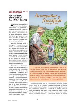4
IIGGLLEESSIIAA NNIIVVAARRIIEENNSSEE
FASE CELEBRATIVA DE LA
MISIÓN DIOCESANA
“EN MARCHA,
PÓNGANSE EN
CAMINO…” (Lc.10,3)
Así les dijo Jesús a aquellos
setenta y dos discípulos
del Evangelio y nos dice también a
cada uno de nosotros. Y es lo que
queremos hacer cuando comenza-
mos el nuevo curso pastoral y con
él, la fase celebrativa de la Misión
diocesana que prolongaremos
hasta mediados de 2019 y que
busca colocarnos a todos en esta-
do permanente de Misión.
Nos envía delante el Señor, a
los lugares y a las personas con
las que se quiere encontrar. Nos
toca preparar sitio y disponer cora-
zones. Es tiempo de ponerse en
marcha, con paso rápido o poquito
a poco, lo importante es no que-
darse parado. Hemos realizado
un ejercicio de responsabilidad y
fe para discernir la voluntad de
Dios y ahora nos toca secundarla
poniéndonos manos a la obra para
tratar de llevarla adelante.
Y como lema que ilumine este
proceso, dos de las palabras que
nos propone el Papa Francisco en
la Evangelii Gaudium 25:
“Acompañar y Fructificar”. “A la
humanidad en todos sus procesos,
con aguante apostólico, con
paciencia, y evitando maltratar lími-
tes. Atentos a los frutos, sabiendo
que el Señor nos quiere fecundos.
Cuidando el trigo y sin perder la
paz por la cizaña, sin quejas ni
alarmas. Encontrando la manera
de que la Palabra se encarne en
las situaciones concretas y dé fru-
tos de vida nueva, aunque en apa-
riencia sean imperfectos o inaca-
bados. Dando la vida entera.”
Acompañar es saber que no
vamos solos ni en solitario.
Fructificar es descubrir el fruto que
Dios quiere recoger en cada uno y
ayudar a otros a que sean fecun-
dos. Tocará a cada comunidad
cristiana: sacerdotes, vida consa
grada, equipos de misión, agentes
de pastoral, combinar los mejores
y más adecuados ingredientes a la
medida de su realidad, como un
buen cocinero que diseña el mejor
menú para este momento apasio-
nante de la historia de nuestra
La idea que se ha querido plasmar en el cartel es la
de dos generaciones que se encuentran. La persona
mayor acompaña al más joven simbolizando la sabiduría,
la transmisión de la fe, el saber esperar, etc. Sus manos y
alma curtidas en el tiempo conocen como es el ilusionan-
te proceso de sembrar, recoger y entregar los frutos,
aunque muchas veces no sean los frutos esperados.
 
