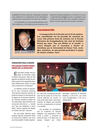 6
IIGGLLEESSIIAA NNIIVVAARRIIEENNSSEE
posibilidad de formar parte del voluntariado diocesano
para colaborar en la organización de las actividades y
eventos que se promuevan con motivo de la Misión.
Los interesados en esta propuesta deberán inscri-
birse rellenando el formulario que se encuentra en la
webwww.canariasevangeliza.es o enviando un correo
a pastoralmisioneratf@gmail.com La aportación para
la matrícula será de 50€ (curso completo). Asimismo,
habrá un precio especial para jóvenes y parados.
FFOORRMMAACCIIÓÓNN PPAARRAA LLAA MMIISSIIÓÓNN
MI LUGAR COMO MISIO-
NERO EN LA DIÓCESIS
El seminario acogió unas jor-
nadas de formación sobre
la Misión Diocesana. Más de 300
agentes de pastoral venidos de dis-
tintos puntos de la geografía dioce-
sana reflexionaron sobre "mi lugar
como misionero en la diócesis".
La reflexión central la desarro-
lló en dos momentos distintos,
José Antonio Sánchez Herrera. El
ponente subrayó la importancia de
la alegría en el proceso emprendi-
do. Además, empleó la imagen de
"los salvavidas" para referirse a los
discípulos-misioneros, y resaltó
que "hay que alegrarse y hacer
fiesta. Somos capaces de alegrar
el corazón de Dios"- aseveró.
Por otra parte, Sánchez quiso
exponer algunas cuestiones sobre
la mística de la Misión, que es la
que hace posible "irradiar esperan-
za". Para ello, los agentes de pas-
toral han de crecer en la "fe en la
victoria obtenida por Cristo", la
cual, entre otras cosas, hace expe-
rimentar "la alegría que procede
de la fe y la esperanza y conduce
a la caridad".
Las jornadas se completaron
con la invitación de Elisuán
Delgado a los presentes a "atre-
verse a soñar" y compartir el
sueño de Dios. Y el último día, un
equipo dirigido por Víctor
González, presentó el proyecto
Wasting: Lc.24,13-35, que tiene
como protagonistas a los pre y
adolescentes.
La inauguración de la Escuela será el 23 de septiem-
bre, coincidiendo con las jornadas de comienzo de
curso. Esta primera toma de contacto con la Escuela
Diocesana de Evangelizadores San José de Anchieta
llevará por lema “Soy una Misión en el mundo” y
estará dirigida por el sacerdote y doctor en
Astrofísica por la Universidad de Nueva York, Javier
Igea. Asimismo, en esta jornada participará el grupo
de música cristiana "Ixcis".
IINNAAUUGGUURRAACCIIÓÓNN
Javier Igea
 