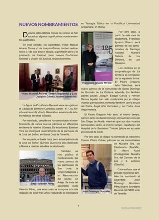 IIGGLLEESSIIAA NNIIVVAARRIIEENNSSEE
7
NUEVOS NOMBRAMIENTOS
Durante estos últimos meses de verano se han
sucedido algunos significativos nombramien-
tos pastorales.
En este sentido, los sacerdotes Víctor Manuel
Álvarez Torres y Luis Joaquín Gómez Jaubert realiza-
ron el 31 de julio ante el obispo, la profesión de fe y el
juramento de fidelidad como nuevos Pro-Vicario
General y Vicario de Justicia, respectivamente.
La figura de Pro-Vicario General viene recogida en
el Código de Derecho Canónico, canon 477, su fun-
ción es hacer de Vicario General en ausencia de éste,
es habitual en otras diócesis.
Por otro lado, también se ha comunicado el nom-
bramiento de varios nuevos párrocos en diferentes
enclaves de nuestra diócesis. De esta forma, Esteban
Vera se encargará pastoralmente de la parroquia de
la Cruz del Señor, en Santa Cruz de Tenerife.
Por su parte, el hasta hace poco actual párroco de
la Cruz del Señor, Quinidio Guerra ha sido destinado
a Roma a realizar estudios de doctorado.
También se
hizo público el
nombramiento del
nuevo párroco de
las parroquias de
San José, la
Virgen Milagrosa y
la Resurrección
del Señor, en
Adeje. Se trata del
sacerdote Sixto
Valentín Pérez, que este curso se incorpora a la isla
después de estar tres años realizando la licenciatura
en Teología Bíblica en la Pontificia Universidad
Gregoriana, en Roma.
Por otro lado, a
partir de este mes de
septiembre, Francisco
Ignacio Rivero será
párroco de las comu-
nidades de Santiago
Apóstol, Nuestra
Señora de los
Dolores, en Los
Realejos.
Los cambios en el
arciprestazgo de La
Orotava se completan
de la siguiente forma:
El Padre Gregorio
Ado Tellechea, será
nuevo párroco de la comunidad de Santo Domingo
de Guzmán de La Orotava. Además, los también
padres paules Joaquín Estapé García y Hernán
Ramos Aguilar han sido nombrados por el obispo
vicarios parroquiales, contando también con la ayuda
del Padre Ángel Aóiz González y del Padre José
Vega Herrera.
El Padre Gregorio Ado será, al mismo tiempo,
párroco tanto de Santo Domingo de Guzmán como de
San Diego de Alcalá; mientras que sus dos vicarios
parroquiales serán, al mismo tiempo, capellanes del
Hospital de la Santísima Trinidad (ahora en su sede
provisional de Icod).
Por otro lado, el obispo ha nombrado al presbítero
Cosme Piñero Cubas, párroco de las comunidades
de Nuestra Sra. de
Candelaria (Tijarafe),
S. Mauro Abad
(Puntagorda), Nuestra
Sra. del Carmen, de la
Luz y S. Antonio
(Garafía).
Cabe señalar que el
prelado nivariense tam-
bién ha nombrado al
sacerdote José
Domingo González
Pérez nuevo Secretario
General del ISTIC sede
de Tenerife.
Sixto Valentín Pérez
Víctor Manuel Álvarez Torres (izquierda) y Luis
Joaquín Gómez Jaubert (derecha).
Francisco Ignacio Rivero
José Domingo González
 