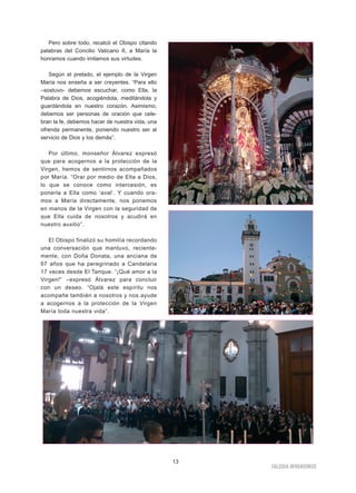 Pero sobre todo, recalcó el Obispo citando
palabras del Concilio Vaticano II, a María la
honramos cuando imitamos sus virtudes.
Según el prelado, el ejemplo de la Virgen
María nos enseña a ser creyentes. “Para ello
–sostuvo- debemos escuchar, como Ella, la
Palabra de Dios, acogiéndola, meditándola y
guardándola en nuestro corazón. Asimismo,
debemos ser personas de oración que cele-
bran la fe, debemos hacer de nuestra vida, una
ofrenda permanente, poniendo nuestro ser al
servicio de Dios y los demás”.
Por último, monseñor Álvarez expresó
que para acogernos a la protección de la
Virgen, hemos de sentirnos acompañados
por María. “Orar por medio de Ella a Dios,
lo que se conoce como intercesión, es
ponerla a Ella como ‘aval’. Y cuando ora-
mos a María directamente, nos ponemos
en manos de la Virgen con la seguridad de
que Ella cuida de nosotros y acudirá en
nuestro auxilio”.
El Obispo finalizó su homilía recordando
una conversación que mantuvo, reciente-
mente, con Doña Donata, una anciana de
97 años que ha peregrinado a Candelaria
17 veces desde El Tanque. “¡Qué amor a la
Virgen!” –expresó Álvarez para concluir
con un deseo. “Ojalá este espíritu nos
acompañe también a nosotros y nos ayude
a acogernos a la protección de la Virgen
María toda nuestra vida”.
IIGGLLEESSIIAA NNIIVVAARRIIEENNSSEE
13
 