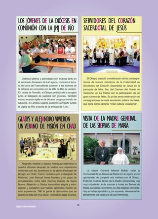 Distintos talleres y actividades con jóvenes tanto en
el seminario diocesano de La Laguna, como en el terre-
ro de lucha de Fuencaliente pusieron a los jóvenes de
la diócesis en comunión con la JMJ de Río de Janeiro.
En la isla de Tenerife, el Obispo participó de la acogida
junto al delegado de pastoral con jóvenes. También
estuvo en esta vigilia en la diócesis un grupo venido de
Cáceres. En ambos lugares pudieron compartir juntos
la Vigilia de Río a través de la emisión de 13 tv.
LOS JÓVENES DE LA DIÓCESIS EN
COMUNIÓN CON LA JMJ DE RÍO
El Obispo presidió la celebración de las consagra-
ciones de nuevos miembros de la Fraternidad de
Servidores del Corazón Sacerdotal de Jesús en la
parroquia de Ntra. Sra. del Carmen del Puerto de
Tazacorte, en La Palma con la participación de un
gran número de fieles. Es ya las sexta celebración de
consagraciones de esta asociación pública de fieles,
que tiene como carisma "crear cultura vocacional".
SERVIDORES DEL CORAZÓN
SACERDOTAL DE JESÚS
Alejandro Abrante y Gladys Rodríguez retornaron a
nuestra diócesis después de realizar una experiencia
misionera con los Javerianos en la Iglesia Particular de
Bongor, en Chad. Fueron recibidos por el delegado de
Misiones, Juan Manuel Yanes Marrero, y un grupo de
simpatizantes, entre ellos muchos jóvenes de Savia
Nueva. Alejandro y Gladys transmitían alegría y entu-
siasmo y señalaron que habían aprendido mucho de
esta experiencia. "Allí la gente te demuestra que se
puede ser feliz con muy poco", coincidían estos jóvenes.
GLADYSY ALEJANDROVIVIERON
UNVERANO DE MISIÓN EN CHAD
La Madre General Alfonsa Bellido visitó la
Comunidad de las Siervas de María en La Laguna y tuvo
oportunidad de compartir una mañana con el Obispo.
Entre las muchas tareas de la Madre General hay una
muy importante: la de conocer a todas las Siervas de
María, sus casas, su entorno, su vida religioso-comunita-
ria y su trabajo apostólico y, por supuesto, interesarse fra-
ternalmente por cada una de sus Hermanas.
VISITA DE LA MADRE GENERAL
DE LAS SIERVAS DE MARÍA
16
IIGGLLEESSIIAA NNIIVVAARRIIEENNSSEE
 