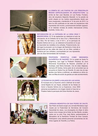 LA ERMITA DE LAS PUNTAS EN LOS PRINCIPALES
MEDIOS ESPECIALIZADOS EN ARQUITECTURA. La
ermita de San Juan Bautista, en Las Puntas, Frontera,
obra del arquitecto Alejandro Beautell, no ha parado de
recibir elogios en los medios especializados desde que
fuera inaugurada y bendecida el 14 de junio de 2013. La
obra ha sido publicada en las webs de arquitectura más
importantes del mundo y próximamente también aparece-
rá en distintas revistas de ámbito internacional (China,
Australia, Corea, etc.).
REFUNDACIÓN DE LA COFRADÍA DE LA VERA CRUZ Y
MISERICORDIA. El 14 de septiembre se celebrará el acto de
refundación de la Cofradía de la Vera Cruz y Misericordia de
Los Silos. Por tal motivo, a las 21:30 h., en la parroquia de
Nuestra Señora de la Luz, se celebrará la Eucaristía en la que
se impondrán las medallas a los cofrades. Posteriormente, ten-
drá lugar la procesión con la imagen del Santísimo Cristo de la
Misericordia por las calles del casco de Los Silos, portada a
hombros por sus cofrades y acompañada por una representa-
ción de otras hermandades del municipio.
PROFESIÓN PERPETUA COMO MISIONERA
EUCARÍSTICA DE NAZARET. En la ciudad de Santa Fe
(Argentina), tuvo lugar la Profesión Perpetua de cinco
Misioneras Eucarísticas de Nazaret, presidida por el
Arzobispo José María Arancedo. Una de estas religiosas,
Hermana Mª Andrea, forma parte de la comunidad que se
encuentra en Santa Cruz de Tenerife. En este mes de sep-
tiembre (con fecha a confirmar), se celebrará en dicha ciu-
dad una Misa de acción de gracias por este acontecimiento.
LA GUANCHA CELEBRÓ LA BAJADA DE LAS HAYAS.
El municipio de La Guancha volvió a disfrutar de la tradi-
cional Bajada de Las Hayas, antesala de las fiestas en
honor a Nuestra Señora de La Esperanza. Unas 5000
personas acompañaron a la imagen desde la Casa de La
Pradera hasta la parroquia del Dulce Nombre de Jesús.
JORNADA MONÁSTICA EN SAN PEDRO DE DAUTE.
San Pedro de Daute acogió una Jornada Monástica orga-
nizada por la Fraternidad de Servidores del Corazón
Sacerdotal de Jesús. Los encargados de dirigir el retiro
fueron cinco monjes de la Orden de San Benito, encabe-
zados por su prior Fray José María, pertenecientes al
Monasterio de la Santísima Trinidad de Gran Canaria.
Participaron unas setenta personas provenientes de dis-
tintos lugares de Tenerife y La Palma.
 