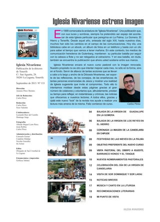 Iglesia Nivariense estrena imagen
Iglesia Nivariense
Publicación de la diócesis
de Tenerife
C/. San Agustín, 28.
38201 La Laguna, Tenerife.
Septiembre de 2013. Nº 133
Dirección:
Antonio Pérez Morales
Jefe de Redacción:
Carlos Pérez
Redacción:
Carlos Pérez
Sixto Valentín
Colaboradores:
Leonardo Ruiz del Castillo
Domingo Jorge
Fotografía:
Alfredo Miguel León Pérez
Jesús Robles
Carlos Pérez
Administración y distribución:
Consuelo Erenas
Candelas Hidalgo
Nicolás González
Ita Armas
Edita:
Obispado de San Cristóbal de
La Laguna
Fotomecánica e impresión:
Gráficas Sabater
E
n 1999 comenzaba la andadura de “Iglesia Nivariense”. Una publicación que,
con sus luces y sombras, siempre ha pretendido ser espejo del aconte-
cer de esta Iglesia particular que peregrina en La Palma, La Gomera, El
Hierro y Tenerife. Desde aquel año, antesala del siglo XXI, hasta nuestros días,
muchos han sido los cambios en el campo de las comunicaciones. Hoy día, una
biblioteca cabe en un ebook, un álbum de fotos en un teléfono y basta con un clic
para saber el tiempo que vamos a tener mañana. En este contexto, los medios de
comunicación herederos de Gutenberg, mantienen su particular batalla por seguir
con la cabeza a flote y no ser relegados al ostracismo. Y en esa batalla, sin duda,
también se encuentra la publicación que ahora usted sostiene entre sus manos.
Iglesia Nivariense encara el nuevo curso pastoral con la imagen renovada.
Nuestro propósito no es otro que intentar mejorar cada mes, no sólo en la forma, sino
en el fondo. Servir de altavoz de tantas acciones que se llevan
a cabo a lo largo y ancho de la Diócesis Nivariense, ser sopor-
te de las reflexiones, de los consejos, de las enseñanzas de
tantas personas enamoradas de Jesús y mostrar una realidad
de Iglesia sugerente que invite al compromiso. Todo ello lo
intentamos moldear desde estas páginas gracias al gran
número de colabores y voluntarios que, altruistamente, prestan
su tiempo para reflejar, en instantáneas y crónicas, las noticias
que ofrecemos a nuestros lectores. A todos ellos, gracias y
ojalá este nuevo “look” de la revista nos ayude a realizar una
lectura más amena de la misma. Feliz comienzo de curso. Carlos Pérez
BAJADA DE LA VIRGEN DE GUADALUPE
EN LA GOMERA
BAJADA DE LA VIRGEN DE LOS REYES EN
EL HIERRO
CORONADA LA IMAGEN DE LA CANDELARIA
EN CHIPUDE
FESTIVIDAD DE LAS NIEVES EN LA PALMA
OBJETIVO PREFERENTE DEL NUEVO CURSO
VISITA PASTORAL DEL OBISPO A IGUESTE,
BARRANCO HONDO Y EL TANQUE
NUEVOS NOMBRAMIENTOS PASTORALES
CELEBRACIÓN DEL DÍA DE LA VIRGEN DE
CANDELARIA
VISITA DE SOR DOMINIQUE Y SOR LARAI
NOTICIAS BREVES
MÚSICA Y CANTO EN LA LITURGIA
RECOMENDACIONES LITERARIAS
MI PUNTO DE VISTA
04
06
08
08
09
09
10
12
14
15
17
18
19
04
06
08
09
IIGGLLEESSIIAA NNIIVVAARRIIEENNSSEE
 