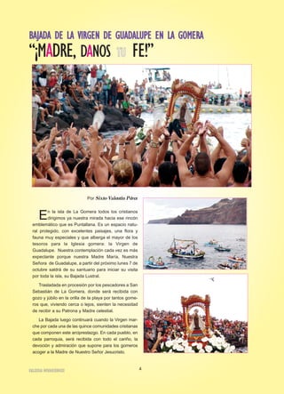 BBAAJJAADDAA DDEE LLAA VVIIRRGGEENN DDEE GGUUAADDAALLUUPPEE EENN LLAA GGOOMMEERRAA
“¡MADRE, DANOS TTUU FE!”
Por SixtoValentín Pérez
En la isla de La Gomera todos los cristianos
dirigimos ya nuestra mirada hacia ese rincón
emblemático que es Puntallana. Es un espacio natu-
ral protegido, con excelentes paisajes, una flora y
fauna muy especiales y que alberga el mayor de los
tesoros para la Iglesia gomera: la Virgen de
Guadalupe. Nuestra contemplación cada vez es más
expectante porque nuestra Madre María, Nuestra
Señora de Guadalupe, a partir del próximo lunes 7 de
octubre saldrá de su santuario para iniciar su visita
por toda la isla, su Bajada Lustral.
Trasladada en procesión por los pescadores a San
Sebastián de La Gomera, donde será recibida con
gozo y júbilo en la orilla de la playa por tantos gome-
ros que, viviendo cerca o lejos, sienten la necesidad
de recibir a su Patrona y Madre celestial.
La Bajada luego continuará cuando la Virgen mar-
che por cada una de las quince comunidades cristianas
que componen este arciprestazgo. En cada pueblo, en
cada parroquia, será recibida con todo el cariño, la
devoción y admiración que supone para los gomeros
acoger a la Madre de Nuestro Señor Jesucristo.
4IIGGLLEESSIIAA NNIIVVAARRIIEENNSSEE
 