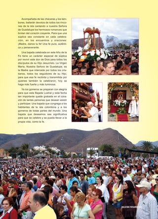 Acompañada de las chácaras y los tam-
bores, bailarán devotos de todos los rinco-
nes de la isla cantando a nuestra Señora
de Guadalupe los hermosos romances que
brotan del corazón creyente. Para que una
súplica sea constante en cada celebra-
ción, en los encuentros y oraciones:
¡Madre, danos tu fe! Una fe pura, auténti-
ca y perseverante.
Una bajada celebrada en este Año de la
Fe tiene un carácter especial de súplica
por revivir este don de Dios para todos los
discípulos de su Hijo Jesucristo. La Virgen
María, Nuestra Señora de Guadalupe, es
la Madre que intercede por todos los cris-
tianos, todos los seguidores de su Hijo,
para que esa fe recibida y transmitida por
quienes también la celebraron, hoy se
haga más fuerte y más luminosa.
Ya los gomeros se preparan con alegría
para que esta Bajada Lustral y esta fecha
tan importante quede grabada en el cora-
zón de tantas personas que desean asistir
y participar. Una bajada que congrega a los
habitantes de la isla colombina y a los
gomeros de todas partes del mundo. Una
bajada que deseamos sea significativa
para que se celebre y se pueda llevar a la
propia vida, como la fe.
5
IIGGLLEESSIIAA NNIIVVAARRIIEENNSSEE
 