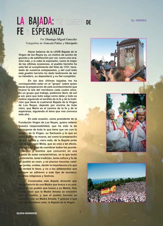 IIGGLLEESSIIAA NNIIVVAARRIIEENNSSEE
LA BAJADA: UUNN CCAAMMIINNOO DDEE
FFEE YY ESPERANZA
Por DomingoMiguel González
Fotografías de GonzaloPeláez yMetrópolis
Hacer balance de la LXVIII Bajada de la
Virgen de los Reyes es, un motivo de acción de
gracias y de satisfacción por ver, como una oca-
sión más, y si cabe la expresión, como la mejor
de las últimas ocasiones, el pueblo herreño ha
sido fiel al cumplimiento del Voto de 1741, here-
dado de nuestros antepasados, y del cual todo
este pueblo herreño ha dado testimonio de ser
su heredero, su depositario y su fiel cumplidor.
En las dos últimas bajadas me ha
correspondido estar en el “grupo” sobre quien
recae la preparación de este acontecimiento que
mueve la isla del meridiano cada cuatro años.
Es un grupo que trabaja, podemos decir, de sol
a sol, para que todo salga como debe y todo se
realice siguiendo el sentido de la fe y de la tradi-
ción que tiene la cuatrienal Bajada de la Virgen
de Los Reyes, dejando por encima de todo
claro, que María es el camino de la fe y de la
esperanza, siguiendo el lema que nos convoca
este año.
En esta ocasión, como presidente de la
Fundación Virgen de Los Reyes, quiero reiterar
nuestra responsabilidad, que ha sido la de
encargarse de todo lo que tiene que ver con la
Imagen de la Virgen, su Santuario y lo que en
torno a ellos se mueve, así como la preparación
de sus fiestas y, claro está, de la Bajada junto
con la Comisión Mixta, que se crea a tal efecto,
y que se encarga de coordinar todos los aconte-
cimientos y eventos que concurren en una
Bajada de estas características, en la que tanto
sentimiento, tanta tradición, tanta cultura y fe de
un pueblo se unen, y es preciso hacerlas cami-
nar juntas, unidas, dando la importancia a lo que
de verdad lo tiene, y no a los aditamentos que
siempre se adhieren a este tipo de aconteci-
mientos religiosos y festivos.
Comenzaba esta Bajada diciendo que
era la historia de una Madre que busca a su pue-
blo y de un pueblo que busca a su Madre. Hoy
puedo decir que la Madre Amada se encontró
con su pueblo, y que el pueblo herreño se
encontró con su Madre Amada. Y gracias a que
todos entendimos esto, la Bajada de la Virgen
EL HIERROEL HIERRO
6
 