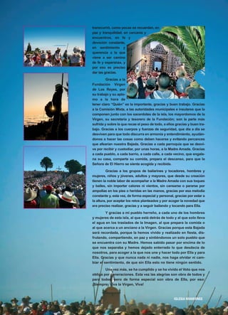 transcurrió, como pocas se recuerdan, en
paz y tranquilidad, en cercanía y
encuentros, en fe y
devoción constante,
en sentimiento y
querencia a la que
viene a ser camino
de fe y esperanza, y
por eso es preciso
dar las gracias.
Gracias a la
Fundación Virgen
de Los Reyes, por
su trabajo y su aplo-
mo a la hora de
tener claro “Quién” es la importante, gracias y buen trabajo. Gracias
a la Comisión Mixta, a las autoridades municipales e insulares que la
componen junto con los sacerdotes de la isla, los mayordomos de la
Virgen, su secretaria y tesorero de la Fundación; son la parte más
sufrida y sobre la que recae el peso de todo, a ellos gracias y buen tra-
bajo. Gracias a los cuerpos y fuerzas de seguridad, que día a día se
desviven para que todo discurra en armonía y entendimiento, ayudán-
donos a hacer las cosas como deben hacerse y evitando percances
que afearían nuestra Bajada. Gracias a cada parroquia que se desvi-
ve por recibir y custodiar, por unas horas, a la Madre Amada. Gracias
a cada pueblo, a cada barrio, a cada calle, a cada vecino, que engala-
na su casa, comparte su comida, prepara el descanso, para que la
Señora de El Hierro se sienta acogida y recibida.
Gracias a los grupos de bailarines y tocadores, hombres y
mujeres, niños y jóvenes, adultos y mayores, que desde su creación
tienen la noble labor de acompañar a la Madre Amada con sus toques
y bailes, sin importar calores ni vientos, sin cansarse o pararse por
ampollas en los pies o heridas en las manos, gracias por esa melodía
constante y, esta vez, de forma especial y personal, gracias por estar a
la altura, por aceptar los retos planteados y por acoger la novedad que
era preciso realizar, gracias y a seguir bailando y tocando para Ella.
Y gracias a mi pueblo herreño, a cada uno de los hombres
y mujeres de esta isla, al que está detrás de todo y al que solo lleva
el agua en los traslados de la Imagen, al que prepara la comida o
al que acerca a un anciano a la Virgen. Gracias porque esta Bajada
será recordada, porque la hemos vivido y realizado en fiesta, dis-
frutando, compartiendo, en paz y sintiéndonos un solo pueblo que
se encuentra con su Madre. Hemos sabido pasar por encima de lo
que nos separaba y hemos dejado enterrado lo que desdecía de
nosotros, para acoger a la que nos une y hacer todo por Ella y para
Ella. Gracias y que nunca nada ni nadie, nos haga olvidar ni cam-
biar el sentimiento, de que sin Ella esto no tiene ningún sentido.
Una vez más, se ha cumplido y se ha vivido el Voto que nos
obliga por generaciones. Esta vez las alegrías son obra de todos y
para todos, pero de forma especial son obra de Ella, por eso:
¡Siempre: Viva la Virgen, Viva!
IIGGLLEESSIIAA NNIIVVAARRIIEENNSSEE
7
 