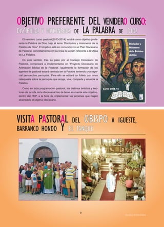 OBJETIVO PREFERENTE DEL VENIDERO CURSO:
DDIISSCCÍÍPPUULLOOSS YY MMIISSIIOONNEERROOSS DE LA PALABRA DE DDIIOOSS
El venidero curso pastoral(2013-2014) tendrá como objetivo prefe-
rente la Palabra de Dios, bajo el lema: Discípulos y misioneros de la
Palabra de Dios". El objetivo está en comunión con el Plan Diocesano
de Pastoral, concretamente con su línea de acción referente a la Mesa
de La Palabra.
En este sentido, tras su paso por el Consejo Diocesano de
Pastoral, comenzará a implementarse en 'Proyecto Diocesano de
Animación Bíblica de la Pastoral'. Igualmente la formación de los
agentes de pastoral estará centrada en la Palabra teniendo una espe-
cial perspectiva parroquial. Para ello se editará un folleto con unas
catequesis sobre la parroquia que acoge, vive, comparte y anuncia la
Palabra.
Como en toda programación pastoral, los distintos ámbitos y sec-
tores de la vida de la diocesana han de tener en cuenta este objetivo,
dentro del PDP, a la hora de implementar las acciones que hagan
alcanzable el objetivo diocesano.
VISITA PASTORAL DEL OOBBIISSPPOO A IGUESTE,
BARRANCO HONDO Y EELL TTAANNQQUUEE
IIGGLLEESSIIAA NNIIVVAARRIIEENNSSEE
9
 