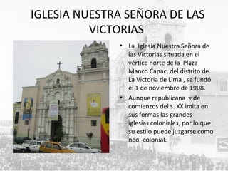 IGLESIA NUESTRA SEÑORA DE LAS
VICTORIAS
• La Iglesia Nuestra Señora de
las Victorias situada en el
vértice norte de la Plaza
Manco Capac, del distrito de
La Victoria de Lima , se fundó
el 1 de noviembre de 1908.
• Aunque republicana y de
comienzos del s. XX imita en
sus formas las grandes
iglesias coloniales, por lo que
su estilo puede juzgarse como
neo -colonial.
 