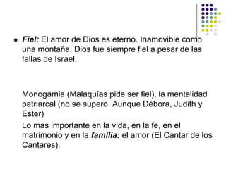    Fiel: El amor de Dios es eterno. Inamovible como
    una montaña. Dios fue siempre fiel a pesar de las
    fallas de Israel.



    Monogamia (Malaquías pide ser fiel), la mentalidad
    patriarcal (no se supero. Aunque Débora, Judith y
    Ester)
    Lo mas importante en la vida, en la fe, en el
    matrimonio y en la familia: el amor (El Cantar de los
    Cantares).
 