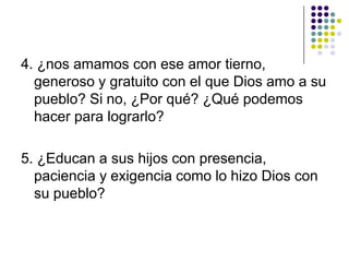 4. ¿nos amamos con ese amor tierno,
  generoso y gratuito con el que Dios amo a su
  pueblo? Si no, ¿Por qué? ¿Qué podemos
  hacer para lograrlo?

5. ¿Educan a sus hijos con presencia,
  paciencia y exigencia como lo hizo Dios con
  su pueblo?
 