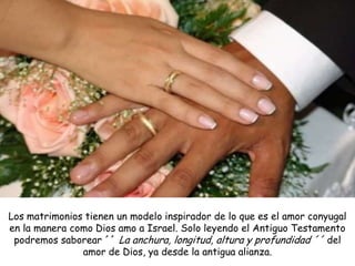 Los matrimonios tienen un modelo inspirador de lo que es el amor conyugal
en la manera como Dios amo a Israel. Solo leyendo el Antiguo Testamento
 podremos saborear ´´ La anchura, longitud, altura y profundidad ´´ del
               amor de Dios, ya desde la antigua alianza.
 