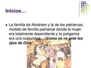 Inicios…

   La familia de Abraham y la de los patriarcas,
    modelo de familia patriarcal donde la mujer
    era totalmente dependiente y la poligamia
    era una costumbre. -)Como se ve ante los
    ojos de Dios.
 