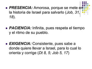    PRESENCIA: Amorosa, porque se mete en
    la historia de Israel para salvarlo (Job, 31,
    18).

   PACIENCIA: Infinita, pues respeta el tiempo
    y el ritmo de su pueblo.

   EXIGENCIA: Consistente, pues sabe a
    donde quiere llevar a Israel, para lo cual lo
    orienta y corrige (Dt 8, 5; Job 5, 17)
 