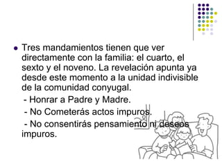    Tres mandamientos tienen que ver
    directamente con la familia: el cuarto, el
    sexto y el noveno. La revelación apunta ya
    desde este momento a la unidad indivisible
    de la comunidad conyugal.
     - Honrar a Padre y Madre.
     - No Cometerás actos impuros.
     - No consentirás pensamiento ni deseos
    impuros.
 
