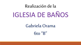 Realización de la
IGLESIA DE BAÑOS
Gabriela Orama
6to “B”
 