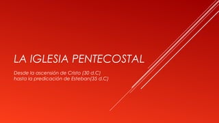LA IGLESIA PENTECOSTAL
Desde la ascensión de Cristo (30 d.C)
hasta la predicación de Esteban(35 d.C)
 