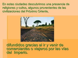 En estas ciudades descubrimos una presencia de
religiones y cultos, algunos provenientes de las
civilizaciones del Próximo Oriente,




  difundidos gracias al ir y venir de
  comerciantes o viajeros por las vías
  del Imperio.
 