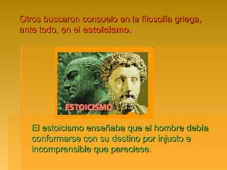 Otros buscaron consuelo en la filosofía griega,
ante todo, en el estoicismo.




   El estoicismo enseñaba que el hombre debía
   conformarse con su destino por injusto e
   incomprensible que pareciese.
 