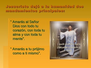 Jesucristo dejó a la humanidad dos
mandamientos principales:


  “ Amarás al Señor
    Dios con todo tu
    corazón, con toda tu
    alma y con toda tu
    mente".

  “ Amarás a tu prójimo
    como a ti mismo".
 