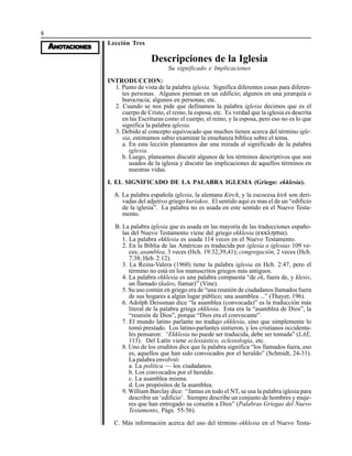 8
AAAAANONONONONOTTTTTAAAAACIONESCIONESCIONESCIONESCIONES
Lección Tres
Descripciones de la Iglesia
Su significado e Implicaciones
INTRODUCCION:
1. Punto de vista de la palabra iglesia. Significa diferentes cosas para diferen-
tes personas. Algunos piensan en un edificio; algunos en una jerarquía o
burocracia; algunos en personas; etc.
2. Cuando se nos pide que definamos la palabra iglesia decimos que es el
cuerpo de Cristo, el reino, la esposa, etc. Es verdad que la iglesia es descrita
en las Escrituras como el cuerpo, el reino, y la esposa, pero eso no es lo que
significa la palabra iglesia.
3. Debido al concepto equivocado que muchos tienen acerca del término igle-
sia, estimamos sabio examinar la enseñanza bíblica sobre el tema.
a. En esta lección planeamos dar una mirada al significado de la palabra
iglesia.
b. Luego, planeamos discutir algunos de los términos descriptivos que son
usados de la iglesia y discutir las implicaciones de aquellos términos en
nuestras vidas.
I. EL SIGNIFICADO DE LA PALABRA IGLESIA (Griego: ekklesia).
A. La palabra española iglesia, la alemana Kirch, y la escocesa kirk son deri-
vadas del adjetivo griego kuriakos. El sentido aquí es mas el de un “edificio
de la iglesia”. La palabra no es usada en este sentido en el Nuevo Testa-
mento.
B. La palabra iglesia que es usada en las mayoría de las traducciones españo-
las del Nuevo Testamento viene del griego ekklesia (εκκλησια).
1. La palabra ekklesia es usada 114 veces en el Nuevo Testamento.
2. En la Biblia de las Américas es traducida por iglesia o iglesias 109 ve-
ces; asamblea, 3 veces (Hch. 19:32,39,41); congregación, 2 veces (Hch.
7:38; Heb. 2:12).
3. La Reina-Valera (1960) tiene la palabra iglesia en Hch. 2:47, pero el
término no está en los manuscritos griegos más antiguos.
4. La palabra ekklesia es una palabra compuesta “de ek, fuera de, y klesis,
un llamado (kaleo, llamar)” (Vine).
5. Su uso común en griego era de “una reunión de ciudadanos llamados fuera
de sus hogares a algún lugar público; una asamblea ...” (Thayer, 196).
6. Adolph Deissman dice “la asamblea (convocada)” es la traducción más
literal de la palabra griega ekklesia. Esta era la “asamblea de Dios”, la
“reunión de Dios”, porque “Dios era el convocante”.
7. El mundo latino parlante no tradujo ekklesia, sino que simplemente lo
tomó prestado. Los latino-parlantes sintieron, y los cristianos occidenta-
les pensaron: “Ekklesia no puede ser traducida, debe ser tomada” (LAE,
113). Del Latín viene eclesiástico, eclesiología, etc.
8. Uno de los eruditos dice que la palabra significa “los llamados fuera, eso
es, aquellos que han sido convocados por el heraldo” (Schmidt, 24-31).
La palabra envolvió:
a. La política — los ciudadanos.
b. Los convocados por el heraldo.
c. La asamblea misma.
d. Los propósitos de la asamblea.
9. William Barclay dice: “Jamas en todo el NT, se usa la palabra iglesia para
describir un ‘edificio’. Siempre describe un conjunto de hombres y muje-
res que han entregado su corazón a Dios” (Palabras Griegas del Nuevo
Testamento, Págs. 55-56).
C. Más información acerca del uso del término ekklesia en el Nuevo Testa-
 