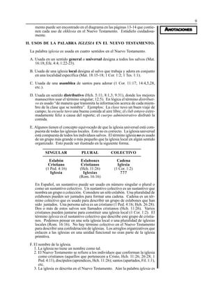9
AAAAANONONONONOTTTTTAAAAACIONESCIONESCIONESCIONESCIONES
mento puede ser encontrado en el diagrama en las páginas 13-14 que contie-
nen cada uso de ekklesia en el Nuevo Testamento. Estúdielo cuidadosa-
mente.
II. USOS DE LA PALABRA IGLESIA EN EL NUEVO TESTAMENTO.
La palabra iglesia es usada en cuatro sentidos en el Nuevo Testamento.
A. Usada en un sentido general o universal designa a todos los salvos (Mat.
16:18; Efe. 4:4; 1:22-23).
B. Usada de una iglesia local designa al salvo que trabaja y adora en conjunto
en una localidad específica (Mat. 18:15-18; 1 Cor. 1:2; 1 Tes. 1:1).
C. Usada de una asamblea de santos para adorar (1 Cor. 11:17; 14:4,5,28,
etc.).
D. Usada en sentido distributivo (Hch. 5:11; 8:1,3; 9:31), donde los mejores
manuscritos usar el término singular; 12:5). En lógica el término distributi-
vo es usado “de manera que transmita la información acerca de cada miem-
bro de la clase que se nombra”. Ejemplos: La clase tuvo un buen viaje de
campo; la escuela tuvo una buena comida al aire libre; el club estuvo extre-
madamente feliz a causa del reporte; el cuerpo administrativo disfrutó la
comida.
E. Algunos tienen el concepto equivocado de que la iglesia universal está com-
puesta de todas las iglesias locales. Esto no es correcto. La iglesia universal
está compuesta de todos los individuos salvos. El término iglesia no es usado
de un grupo más grande o más pequeño que la iglesia local en algún sentido
organizado. Esto puede ser ilustrado en la siguiente forma.
SINGULAR
Eslabón
Cristiano
(1 Ped. 4:16)
Iglesia
PLURAL
Eslabones
Cristianos
(Hch. 11:26)
Iglesias
(Rom. 16:16)
COLECTIVO
Cadena
Iglesia
(1 Cor. 1:2)
???
En Español, un sustantivo puede ser usado en número singular o plural o
como un sustantivo colectivo. Un sustantivo colectivo es un sustantivo que
nombra un grupo o colección. Considere un sólo eslabón. Una pluralidad de
eslabones pueden ser juntados para formar una cadena. Cadena es un tér-
mino colectivo que es usado para describir un grupo de eslabones que han
sido juntados. Una persona salva es un cristiano (1 Ped. 4:16; Hch. 26:28).
Dos o más de estos salvos son llamados cristianos (Hch. 11:26). Varios
cristianos pueden juntarse para constituir una iglesia local (1 Cor. 1:2). El
término iglesia es el sustantivo colectivo que describe este grupo de cristia-
nos. Podemos pensar en una sola iglesia local o una pluralidad de iglesias
locales (Rom. 16:16). No hay término colectivo en el Nuevo Testamento
para describir una confederación de iglesias. Los arreglos organizativos que
enlacen a las iglesias en una unidad funcional no eran parte de la iglesia
primitiva.
F. El nombre de la iglesia.
1. La iglesia no tiene un nombre como tal.
2. El Nuevo Testamento se refiere a los individuos que conforman la iglesia
como cristianos (aquellos que pertenecen a Cristo, Hch. 11:26; 26:28; 1
Ped. 4:11), discípulos (aprendices, Hch. 11:26); santos (apartados, Fil. 1:1),
etc.
3. La iglesia es descrita en el Nuevo Testamento. Aún la palabra iglesia es
 