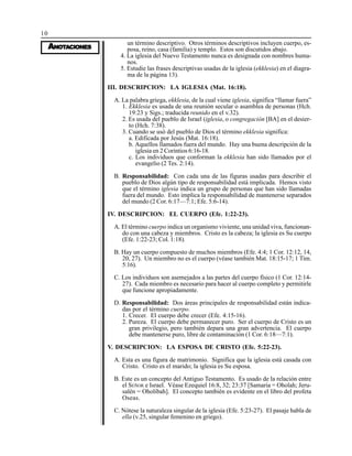 10
AAAAANONONONONOTTTTTAAAAACIONESCIONESCIONESCIONESCIONES
un término descriptivo. Otros términos descriptivos incluyen cuerpo, es-
posa, reino, casa (familia) y templo. Estos son discutidos abajo.
4. La iglesia del Nuevo Testamento nunca es designada con nombres huma-
nos.
5. Estudie las frases descriptivas usadas de la iglesia (ekklesia) en el diagra-
ma de la página 13).
III. DESCRIPCION: LA IGLESIA (Mat. 16:18).
A. La palabra griega, ekklesia, de la cual viene iglesia, significa “llamar fuera”
1. Ekklesia es usada de una reunión secular o asamblea de personas (Hch.
19:23 y Sigs.; traducida reunido en el v.32).
2. Es usada del pueblo de Israel (iglesia, o congregación [BA] en el desier-
to (Hch. 7:38).
3. Cuando se usó del pueblo de Dios el término ekklesia significa:
a. Edificada por Jesús (Mat. 16:18).
b. Aquellos llamados fuera del mundo. Hay una buena descripción de la
iglesia en 2 Corintios 6:16-18.
c. Los individuos que conforman la ekklesia han sido llamados por el
evangelio (2 Tes. 2:14).
B. Responsabilidad: Con cada una de las figuras usadas para describir el
pueblo de Dios algún tipo de responsabilidad está implicada. Hemos visto
que el término iglesia indica un grupo de personas que han sido llamadas
fuera del mundo. Esto implica la responsabilidad de mantenerse separados
del mundo (2 Cor. 6:17—7:1; Efe. 5:6-14).
IV. DESCRIPCION: EL CUERPO (Efe. 1:22-23).
A. El término cuerpo indica un organismo viviente, una unidad viva, funcionan-
do con una cabeza y miembros. Cristo es la cabeza; la iglesia es Su cuerpo
(Efe. 1:22-23; Col. 1:18).
B. Hay un cuerpo compuesto de muchos miembros (Efe. 4:4; 1 Cor. 12:12, 14,
20, 27). Un miembro no es el cuerpo (véase también Mat. 18:15-17; 1 Tim.
5:16).
C. Los individuos son asemejados a las partes del cuerpo físico (1 Cor. 12:14-
27). Cada miembro es necesario para hacer al cuerpo completo y permitirle
que funcione apropiadamente.
D. Responsabilidad: Dos áreas principales de responsabilidad están indica-
das por el término cuerpo.
1. Crecer. El cuerpo debe crecer (Efe. 4:15-16).
2. Pureza. El cuerpo debe permanecer puro. Ser el cuerpo de Cristo es un
gran privilegio, pero también depara una gran advertencia. El cuerpo
debe mantenerse puro, libre de contaminación (1 Cor. 6:18—7:1).
V. DESCRIPCION: LA ESPOSA DE CRISTO (Efe. 5:22-23).
A. Esta es una figura de matrimonio. Significa que la iglesia está casada con
Cristo. Cristo es el marido; la iglesia es Su esposa.
B. Este es un concepto del Antiguo Testamento. Es usado de la relación entre
el SEÑOR e Israel. Véase Ezequiel 16:8, 32; 23:37 [Samaria = Oholah; Jeru-
salén = Oholibah]. El concepto también es evidente en el libro del profeta
Oseas.
C. Nótese la naturaleza singular de la iglesia (Efe. 5:23-27). El pasaje habla de
ella (v.25, singular femenino en griego).
 