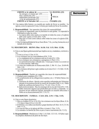 11
AAAAANONONONONOTTTTTAAAAACIONESCIONESCIONESCIONESCIONES
D. Una esposa debe honrar a su marido por medio de llevar su nombre. La
iglesia, como la esposa de Cristo, lo honra por medio de llevar Su nombre.
E. Responsabilidad: Son aparentes dos áreas de responsabilidad.
1. La pureza es importante, pero la fidelidad es mas global. Es esperada la
fidelidad en todas las cosas.
a. La esposa debe estar sujeta a su marido en todas las cosas y la iglesia
debe estar sujeta a Cristo (Efe. 5:24).
b. Dios dio a Cristo como cabeza sobre todas las cosas a la iglesia (Efe.
1:22-23).
2. Hay la responsabilidad de llevar fruto (Rom. 7:4), y no hay limitación en el
tamaño de la familia.
VI. DESCRIPCION: REINO (Mat. 16:18; Col. 1:13; Heb. 12:28).
A. Esta es una figura gubernamental que implica un rey, ciudadanos, territorio y
ley.
1. Cristo es el rey (1 Tim. 6:15).
2. Los cristianos son los conciudadanos (Efe. 2:19).
a. La ciudadanía de los cristianos está en el cielo (Fil. 3:20).
b. Los cristianos son extranjeros y peregrinos (1 Ped. 2:11).
c. Los premilenarios han volteado esto. Creen que el reino va a existir en
la tierra durante 1000 años.
3. El reino fue establecido en Pentecostés (Hch. 2; Mr. 9:1; Luc. 24:48-49;
Hch. 1:8).
4. Los cristianos del primer siglo estaban en el reino (Col. 1:13; Heb. 12:28;
Ap. 1:9).
B. Responsabilidad: Pueden ser sugeridas dos áreas de responsabilidad.
1. Lealtad como ciudadano (Fil. 3:20).
2. El cumplimiento de las obligaciones (a pelear, etc.). El Señor llama a los
obreros.
a. Amenazas de afuera: Quizás como aquellas enfrentadas por Nehemías
durante el reconstrucción de los muros de Jerusalén (Neh. 4, 6). Pablo
habló de conflictos de fuera (2 Cor. 7:5; cfr. 1 Cor. 15:32).
b. Subversión de dentro. Hay los enemigos de la cruz de Cristo (Fil. 3:18).
Pablo mencionó algunos que predicaban por envidia y contienda. Lo
hicieron así por ambición egoísta, pensando en causarle aflicciones a
Pablo en su encarcelamiento (Fil. 1:15,17).
VII. DESCRIPCION: FAMILIA - CASA (Efe. 2:19; 1 Tim. 3:15).
A. Esta es una figura doméstica.
1. Dios es el padre (2 Cor. 6:16-18) y los cristianos son los hijos (Rom. 8:16-
17); hijos e hijas (2 Cor. 6:16-18).
2. El término casa indica una familia o grupo familiar (cfr. Hch. 16:15, 31-34;
Heb. 11:7).
3. La casa de Dios es la iglesia del Dios viviente (1 Tim. 3:15).
4. La entrada a la familia de Dios es por el nuevo nacimiento (Jn. 3:3-5).
B. Responsabilidad: Obediencia (1 Ped. 1:14; Heb. 12:3-13). El Señor espe-
ra completa obediencia de parte de Sus hijos.
CRISTO es la cabeza de .........................
Se entregó a sí mismo por (25) .............
Para santificarla (26) .............................
Habiéndola purificado (26) ....................
A fin de presentársela (27) ....................
CRISTO es el Salvador del ....................
LA IGLESIA (23)
CUERPO (23)
ELLA
}
 