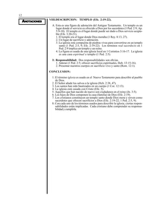 12
AAAAANONONONONOTTTTTAAAAACIONESCIONESCIONESCIONESCIONES
VIII.DESCRIPCION: TEMPLO (Efe. 2:19-22).
A. Esta es una figura de adoración del Antiguo Testamento. Un templo es un
lugar donde el servicio es ofrecido a Dios por los sacerdotes (1 Ped. 2:9; Ap.
5:9-10). El templo es el lugar donde puede ser dado a Dios servicio acepta-
ble (Efe. 3:20-21).
1. El templo era el lugar donde Dios moraba (1 Rey. 8:13, 27).
2. Un lugar de sacrificio y adoración.
3. La iglesia está compuesta de piedras vivas para convertirse en un templo
santo (1 Ped. 2:5, 9; Efe. 2:19-22). Los términos real sacerdocio en 1
Ped. 2:9 implica un templo y un reino.
4. La figura es usada de una iglesia local en 1 Corintios 3:16-17. La iglesia
es una casa espiritual o templo (1 Ped. 2:5).
B. Responsabilidad: Dos responsabilidades son obvias.
1. Adorar (1 Ped. 2:5; ofrecer sacrificios espirituales, Heb. 13:15-16).
2. Presentar nuestros cuerpos en sacrificio vivo y santo (Rom. 12:1).
CONCLUSION:
1. El término iglesia es usado en el Nuevo Testamento para describir al pueblo
de Dios.
2. El Señor añade los salvos a la iglesia (Hch. 2:38, 47).
3. Los santos han sido bautizados en un cuerpo (1 Cor. 12:13).
4. La iglesia está casada con Cristo (Efe. 5).
5. Aquellos que han nacido de nuevo son ciudadanos en el reino (Jn. 3:5).
6. Los hijos de Dios componen la casa (familia) de Dios (Efe. 2:19).
7. Los cristianos constituyen un templo santo donde Dios mora y sirven como
sacerdotes que ofrecen sacrificios a Dios (Efe. 2:19-22; 1 Ped. 2:5, 9).
8. Con cada uno de los términos usados para describir la iglesia, ciertas respon-
sabilidades están implicadas. Cada cristiano debe comprender su responsa-
bilidad y cumplirla.
 