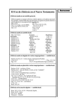 13
AAAAANONONONONOTTTTTAAAAACIONESCIONESCIONESCIONESCIONES
El Uso de Ekklesia en el Nuevo Testamento
Ekklesia usada en un sentido general.
Ekklesia puede no siempre referirse a toda la iglesia o a la iglesia universal.
Por ejemplo, cuando Pablo dice que persiguió a la iglesia no puede referirse a
toda la iglesia ni a una iglesia local en particular.
Mat. 16:18
Hch. 9:31 (sing. y en los MSS)
1 Cor. 6:4; 10:32; 12:28; 15:9
Gál. 1:13
Fil.3:6
Efe. 1:22; 3:10, 21; 5:23,
24, 25, 27, 28, 32
Col. 1:18, 24
1 Tim. 3:15
3 Jn. 6.
Ekklesia usada en sentido local.
Ekklesia usada en singular de varias congregaciones — sentido local.
Hechos 14:23 (v.21 – Listra, Iconio, Antioquía de Pisidia).
1 Cor. 4:17 Fil.4:15 1 Tim. 3:5; 5:16
Stg. 5:14 3 Jn. 9, 10 (posiblemente bajo asamblea).
Ekklesia usada en plural de varias congregaciones — sentido local.
Hechos 15:41 – en Siria y Cilicia
Hechos 16:5 – área de Derbe y Listra, en las “ciudades”.
1 Cor. 7:17; 11:16
1 Cor. 14:33, 34 (también bajo asamblea)
1 Cor. 16:19 – de Asia
Ap. 1:4, 11, 20 (2v) – las 7 iglesias de Asia
(también Ap. 2:7, 11, 17, 23, 29; 3:13, 22; 22:16).
2 Cor. 8:1 – de Macedonia
2 Cor. 8:18, 19, 23, 24; 11:8, 28; 12:13
Gál. 1:2; 1 Cor. 16:1 – de Galacia
2 Tes. 1:4
Rom. 16:4, 16
Ekklesia en la casa de alguien — sentido local.
Rom. 16:5; 1 Cor. 16:19 – Priscila & Aquila
Rom. 16:23 – Gayo
Col. 4:15 – Ninfas
Filemón 2 – Filemón
Mat. 18:17 (2v)
Jerusalén
Hechos 5:11
Hechos 8:1,3
Hechos 11:22
Hechos 12:1,5
Hechos 15:4,22
Antioquía
Hechos 11:26
Hechos 13:1
Hechos 14:27
Hechos 15:3
Cesarea
Hechos 18:22
Efesos
Hechos 20:17,28
Ap. 2:1
Cencrea
Rom. 16:1
Corinto
1 Cor. 1:2
2 Cor. 1:1
Laodicea
Col. 4:16
Ap. 3:14
Tesalónica
1 Tes. 1:1
2 Tes. 1:1
Esmirna
Ap. 2:8
Pergamo
Ap. 2:12
Tiatira
Ap. 2:18
Sardis
Ap. 3:1
Filadelfia
Ap. 3:7
 