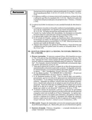 16
AAAAANONONONONOTTTTTAAAAACIONESCIONESCIONESCIONESCIONES
ilustraciones de los apóstoles e iglesias predicando el evangelio y ayudan-
do en la predicación (Hch. 11:22, 23; 13:1-4; Fil. 4:15-16; 1 Tes. 1:8; 2 Cor.
11:8).
3. La iglesia se edifica a sí misma a través de la enseñanza y en hacer la obra
y adoración que Dios ha mandado (Efe. 4:14-16). Mucha de la obra del
evangelista está proyectada para este propósito (lea 1 Timoteo, 2 Timoteo
y Tito).
D. La iglesia local debe involucrarse en una cantidad limitada de obra benevo-
lente.
1. Los primeros creyentes en Jerusalén vendieron las propiedades y posesio-
nes a fin de compartirlas con aquellos que tenían necesidad (Hch. 2:44-
45; 4:32-34). No había una persona necesitada entre ellos (4:34).
2. Cuando las viudas habían sido descuidadas, los discípulos en Jerusalén
hicieron esfuerzos especiales por corregir la situación (Hch. 6:1-6).
3. La iglesia debe cuidar a las viudas de verdad (1 Tim. 5:16).
4. En el reinado de Claudio, cuando una hambruna afecto adversamente a
los hermanos en Judea, los discípulos en Antioquía determinaron enviar
una contribución para su socorro (Hch. 11:27-30). Ellos la enviaron a los
ancianos por medio de Bernabé y Saulo.
5. Algunos años después, las iglesias de Macedonia y Acaya hicieron una
contribución para los pobres entre los santos en Jerusalén (Rom. 15:25-
26; 2 Cor. 8-9).
III. ALGUNAS COSAS QUE LA IGLESIA NO ESTABA PROYECTA-
DA A HACER.
A. Proveer recreación. El ejercicio corporal (físico, BA) beneficia un poco
(1 Tim. 4:8), pero no hay autoridad para que la iglesia provea tal cosa. Mu-
chas “Iglesias de Cristo” tienen equipos de balón, gimnasios, fiestas de pa-
trocinio, edificios completamente equipados para los centros de “Vida Fami-
liar”. En el pasado, nuestros hermanos han publicado correctamente algu-
nas fuertes advertencias acerca de esto.
1. “Para que la iglesia de la vuelta y se aparte de su obra divina para proveer
entretenimiento y diversión es pervertir su misión. Es degradar su misión.
El entretenimiento y la recreación debería descender del hogar antes que
la iglesia ...” (B.C. Goodpasture, Gospel Advocate, 1948).
2. H. Leo Boles escribió: “LA MISION DE LA IGLESIA ... No proveer
ENTRETENIMIENTO” (Sermon Outlines, Outline 27).
3. N. B. Hardeman predicó en 1942: “Una vez mas le digo, con cautela y
pensamiento, que no es la obra de la iglesia proveer entretenimiento para
los miembros. Y sin embargo muchas iglesias se han dejado llevar en tal
esfuerzo. Agrandan sus sótanos, colocan toda clase de aparatos gimnás-
ticos, y hacen todo esfuerzo de ser atractivas para los jóvenes de la con-
gregación. Nunca he leído algo en la Biblia que me indique que lo tal fue
parte de la obra de la iglesia. Soy completamente ignorante de algún
pasaje que señale en esa dirección” (Tabernacle Sermons, V:50).
4. “Construir salones de recreación y proveer y supervisar las actividades
recreativas a expensas de la iglesia es una desviación del sencillo plan del
evangelio como está revelado en el Nuevo Testamento. La iglesia tam-
bién podría socorrer a los padres para alimentar y disciplinar a todos los
jóvenes a expensas de la iglesia y encargarse del trabajo de entreteni-
miento y supervisar la recreación de ellos a expensas de la iglesia” (1951
Gospel Advocate Teacher’s Annual Lesson Commentary, 229).
B. Obra social. Hogares de maternidad, servicios de consejería para todo tipo
de problema psicológico, etc. Buena obra, pero no es la función de la iglesia.
C. Socorrer al mundo. Clínicas y hospitales — a menudo introducido en el
campo “misionero” en el extranjero.
 