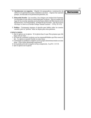 17
AAAAANONONONONOTTTTTAAAAACIONESCIONESCIONESCIONESCIONES
D. Involucrarse en negocios. Alquiler de parqueaderos, construcción de
edificios de apartamentos para ciudadanos ancianos. Algunas han operado
granjas, involucrado en la perforación petrolera, etc.
E. Educación Secular. Las escuelas y los colegios son instituciones humanas
involucradas en una obra no autorizada para la iglesia. Para un sondeo del
lugar de las escuelas operadas por los hermanos dentro del Movimiento de la
Restauración, vea Ferrel Jenkins, “El Papel de las Escuelas”, The Restoration
Heritage in America (Florida College Annual Lectures – 1976), 95-112).
F. Política. Ciertamente tenemos el derecho para hablar sobre los asuntos
morales, pero la “política” debe ser dejara para otras palestras.
CONCLUSION:
1. Que la iglesia sea la iglesia. Si la iglesia hace lo que Dios propuso que ella
haga será un éxito.
2. No tratar de confundir la iglesia con las responsabilidades que Dios nunca le
dio. La iglesia no puede triunfar en estas áreas.
3. Ciertamente no podemos competir con los grupos denominacionales en estas
áreas. Ellos tienen demasiada experiencia.
4. En la predicación del evangelio no hay competición. Lea Fil. 1:15-18.
5. Que la iglesia sea la iglesia.
 