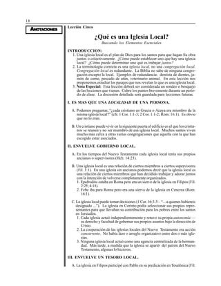 18
AAAAANONONONONOTTTTTAAAAACIONESCIONESCIONESCIONESCIONES
Lección Cinco
¿Qué es una Iglesia Local?
Buscando los Elementos Esenciales
INTRODUCCION:
1. Una iglesia local es el plan de Dios para los santos para que hagan Su obra
juntos o colectivamente. ¿Cómo puede establecer uno que hay una iglesia
local? ¿Cómo puede determinar uno qué es trabajar juntos?
2. La terminología correcta es una iglesia local, no una congregación local.
Congregación local es redundante. La Biblia no sabe de ninguna congre-
gación excepto la local. Ejemplos de redundancia: dentista de dientes, ja-
món de carne, pescado de atún, veterinario animal. En esta lección nos
proponemos estudiar los pasajes que nos revelan lo que es una iglesia local.
3. Nota Especial: Esta lección deberá ser considerada un sondeo o bosquejo
de las lecciones que vienen. Cubre los puntos brevemente durante un perío-
do de clase. La discusión detallada será guardada para lecciones futuras.
I. ES MAS QUE UNA LOCALIDAD DE UNA PERSONA.
A. Podemos preguntar, “¿cada cristiano en Grecia o Acaya era miembro de la
misma iglesia local?” (cfr. 1 Cor. 1:1-3; 2 Cor. 1:1-2; Rom. 16:1). Es obvio
que no lo eran.
B. Un cristiano puede vivir en la siguiente puerta al edificio en el que los cristia-
nos se reunen y no ser miembro de esa iglesia local. Muchos santos viven
mucho más cerca a otras varias congregaciones que aquella con la que han
escogido estar asociados.
II. ENVUELVE GOBIERNO LOCAL.
A. En los tiempos del Nuevo Testamento cada iglesia local tenía sus propios
ancianos o supervisores (Hch. 14:23).
B. Una iglesia local es una relación de ciertos miembros a ciertos supervisores
(Fil. 1:1). En una iglesia sin ancianos podemos decir que la iglesia local es
una relación de ciertos miembros que han decidido trabajar y adorar juntos
con la intención de volverse completamente organizados.
1. Epafrodito estaba en Roma pero era un siervo de la iglesia en Filipos (Fil.
2:25; 4:18).
2. Febe iba para Roma pero era una sierva de la iglesia en Cencrea (Rom.
16:1).
C. La iglesia local puede tomar decisiones (1 Cor. 16:3-5 – “... a quienes hubiereis
designado ...”). La iglesia en Corinto podía seleccionar sus propios repre-
sentantes para que llevaban su contribución para los pobres entre los santos
en Jerusalén.
1. Cada iglesia actuó independientemente y retuvo su propia autonomía —
su derecho y facultad de gobernar sus propios asuntos bajo la dirección de
Cristo.
2. La cooperación de las iglesias locales del Nuevo Testamento era acción
concurrente. No había lazo o arreglo organizativo entre dos o más igle-
sias.
3. Ninguna iglesia local actuó como una agencia centralizada de la herman-
dad. Más tarde, a medida que la iglesia se apartó del patrón del Nuevo
Testamento, algunas lo hicieron.
III. ENVUELVE UN TESORO LOCAL.
A. La iglesia en Filipos participó con Pablo en su predicación en Tesalónica (Fil.
 