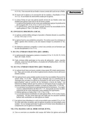 19
AAAAANONONONONOTTTTTAAAAACIONESCIONESCIONESCIONESCIONES
4:15-16). Esto necesitó de un fondo o tesoro común del cual enviar a Pablo.
B. El tesoro de la iglesia es la asociación de los medios y facultades (1 Cor.
16:1-2). Es un medio de intercambio usado por la iglesia.
C. La única forma en que una iglesia puede enviar de sus fondos como una
unidad (una iglesia como tal) es de un tesoro común.
1. La iglesia local puede enviar como una unidad para apoyar la predicación
del evangelio (Fil. 4:16; 2 Cor. 11:8-9; 1 Cor. 9:14).
2. La iglesia local, como una unidad, puede socorrer las necesidades de los
santos pobres (1 Tim. 5:16; Rom. 15:25-26).
IV. ENVUELVE DISCIPLINA LOCAL.
A. La iglesia corintia debía entregar al pecador a Satanás durante su asamblea
(1 Cor. 5:4-5; lea v.1-13).
B. La iglesia local es una unidad de comunión. En ciertos casos los cristianos se
deben apartar ellos mismos y de esta manera romper la comunión (2 Tes.
3:6).
C. No debemos mantener compañía o comer una comida con un hermano que
ha sido disciplinado (1 Cor. 5:11).
V. ES UNA UNIDAD COLECTIVA QUE ADORA.
A. La iglesia puede congregarse, juntarse o reunirse (1 Cor. 11:18, 20, 33; 14:26;
Hch. 20:7; Heb. 10:25).
B. Cada cristiano debe participar en los actos de adoración: canto, oración,
ofrenda, comer la Cena del Señor y el estudio de la Palabra (Hch. 2:42; Efe.
5:19; Col. 3:16-17).
VI. ES UNA UNIDAD COLECTIVA QUE TRABAJA.
A. La iglesia local tiene un tesoro común (véase punto III citado anteriormen-
te). Algo, pero no todo, de la obra la iglesia local es hecho a través del tesoro
(fondo común).
B. Una iglesia local, como unidad, puede socorrer las necesidades físicas de los
santos (Hch. 11:27-30). Algunos han afirmado que la contribución de
Antioquía fue enviada a la iglesia en Jerusalén la cual sirvió como “iglesia
patrocinadora” para el socorro de los hermanos a través de Judea. Las
referencias debajo indican que los santos en Antioquía enviar su ayuda a los
ancianos donde los hermanos estaban viviendo en Judea (Hch. 11:29-30).
1. Los ancianos la recibieron en representación de los hermanos. Los super-
visores o administradores de Dios (Tit. 1:7). Esto puede envolver la admi-
nistración de las cosas materiales como también las espirituales.
2. Habían iglesias en Judea (Gál. 1:22; 1 Tes. 2:14).
3. Los ancianos fueron nombrados en cada iglesia (Hch. 14:23; Listra, Iconio,
Antioquía). No hay razón para que uno dude que los ancianos también
habían sido nombrados en cada iglesia en Judea.
C. Una iglesia tiene abundancia o está en necesidad como unidad (2 Cor. 8:14).
No todo individuo era pobre, pero la iglesia era pobre (en necesidad) como
unidad. En ese tiempo particular la iglesia en Corinto tenía abundancia en
comparación con la iglesia en Jerusalén.
VII. UNA IGLESIA LOCAL DEBE ESTAR JUNTA.
A. Uno se convierte en miembro del cuerpo del Señor (la iglesia universal)
 