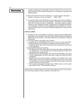 20
AAAAANONONONONOTTTTTAAAAACIONESCIONESCIONESCIONESCIONES
cuando es bautizado en Cristo (Hch. 2:47; 8:38; 10:48; 16:15, 33; 18:8, etc.).
Cada uno de los otros creyentes bautizados es su hermano o hermana en la
familia de Dios.
B. Saulo de Tarso fue bautizado en Damasco. Cuando regresó a Jerusalén “...
trataba de juntarse con los discípulos ...” (Hch. 9:26).
C. Una persona debe estar identificada con una iglesia local, desear trabajar y
estar bajo la supervisión de ciertos ancianos. Considere los puntos hechos
arriba (II, B) acerca de Febe y Epafrodito. Este deseo puede ser dado a
conocer en una variedad de formas; viniendo ante la congregación para ha-
cer la solicitud, enviando una carta, hablando con los ancianos, etc. La elec-
ción del método, que es un asunto de libertad, depende de la decisión de la
iglesia local.
CONCLUSIÓN:
1. Una iglesia local es una unidad de comunión, un grupo de santos biblicamente
organizados y funcionando como una unidad. Estas funciones están bajo la
supervisión de los ancianos. Funciones específicas son llevadas a cabo por
los diáconos.
2. La acción colectiva (de alguna clase) requiere:
a. Acuerdo de los componentes para actuar como uno en una tarea dada.
b. Mancomunación de los medios y facultades necesarias para este fin.
c. Aceptación de la supervisión común para actuar como uno en la ejecución
de la tarea dada.
3. Responsabilidades de los miembros:
a. Uno debe ser miembro de una iglesia local para descargar completamente
sus obligaciones. Uno debe dar de sus recursos para que la obra de la
iglesia pueda ser llevada a cabo.
b. Aquellos que han sido bautizados en Cristo han sido añadidos a Su cuerpo
y están emparentados con Dios como hijos e hijas por medio del nuevo
nacimiento.
c. Establecemos una relación hombre a hombre en una iglesia local. Uno
debe asociarse con otros cristianos en una iglesia local. Uno se convierte
en compañero con los otros hermanos por medio de participar en la acción
colectiva de hacer la obra de Dios.
d. Uno no puede congregarse consigo mismo. Debe reunirse con los santos
para adorar a Dios. Esto demanda asistencia.
Reconocimiento es extendido a Robert F. Turner quien primero dirigió mi atención a este acercamien-
to en una lección presentada en Newbern, Tennessee, en Diciembre, 1961.
 
