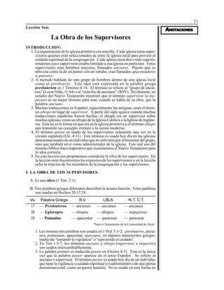 21
AAAAANONONONONOTTTTTAAAAACIONESCIONESCIONESCIONESCIONES
Lección Seis
La Obra de los Supervisores
INTRODUCCION:
1. La organización de la iglesia primitiva era sencilla. Cada iglesia tenía super-
visores quienes eran seleccionados de entre la iglesia local para proveer el
cuidado espiritual de la congregación. Cada iglesia tenía dos o más superin-
tendentes cuya supervisión estaba limitada a esa iglesia en particular. Estos
supervisores eran hombres mayores, llamados ancianos. Puesto que su
obra era como la de un pastor con un rebaño, eran llamados apacentadores
o pastores.
2. A menudo hablado de este grupo de hombres dentro de una iglesia local
como el presbiterio. Esta idea está expresada en la palabra griega
presbuterion en 1 Timoteo 4:14. El término se refiere al “grupo de ancia-
nos” (Louw.Nida, 11:84) o al “concilio de ancianos” (RSV). No obstante, un
estudio del Nuevo Testamento mostrará que el término supervisor (o ins-
pector) es un mejor término para usar, cuando se habla de su obra, que la
palabra anciano.
3. Muchas traducciones en Español, especialmente las antiguas, usan el térmi-
no obispo en lugar de supervisor. A partir del siglo quince cuando muchas
traducciones españolas fueron hechas, el obispo era un supervisor sobre
muchas iglesias, como un obispo de la Iglesia Católica o la Iglesia de Inglate-
rra. Esta no es la forma en que era en la iglesia primitiva y el término obispo
aún transmite un concepto erróneo a la mente moderna.
4. El término pastor es usado de los supervisores solamente una vez en la
versión española (Efe. 4:11). Este término es usado hoy día en las iglesias
denominacionales de un individuo que no sólo mira por el bienestar del grupo,
sino que también sirve como administrador de la iglesia. Este mal uso del
término bíblico hace imperativo que examinemos el Nuevo Testamento para
la idea correcta.
5. En esta lección nos proponemos considerar la obra de los supervisores. En
la lección siete discutiremos los requisitos de los supervisores y en la lección
ocho la relación de los miembros de la congregación y los supervisores.
I. LA OBRA DE LOS SUPERVISORES.
A. Es una obra (1 Tim. 3:1).
B. Tres palabras griegas diferentes describen la misma función. Estas palabras
son usadas en Hechos 20:17,28.
Vs.
17
28
28
Palabra Griega
— Presbuteros
— Episcopos
— Poimaino
R.V.
— ancianos
— obispos
— apacentar
LBLA
— ancianos
— obispos
— pastorear
§
N.T. C.T.
— ancianos
— inspectores
— pastorear
§
Nuevo Testamento de la Comunidad de Taizé
1. Las mismas tres palabras son usadas en 1 Ped. 5:1-2: presbuteros, ancia-
nos; poimanate, apacentar; episcopos, en algunos manuscritos griegos,
traducida “tomando la vigilancia” o “ejerciendo el cuidado”.
2. En Tito 1:5-7, los términos anciano y obispo (supervisor o inspector)
son usados intercambiablemente.
3. La palabra poimen es traducida pastor en Efesios 4:11. Esta es la única
vez que la palabra pastor aparece en el texto Español. Se refiere al
anciano o supervisor. El término pastor es usado hoy día de un individuo
que tiene la vigilancia o cuidado espiritual y/o administrativo de una iglesia
denominacional, como un pastor bautista. No es usado en esta forma en
 