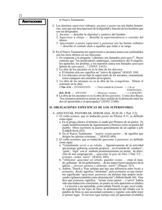 22
AAAAANONONONONOTTTTTAAAAACIONESCIONESCIONESCIONESCIONES
el Nuevo Testamento.
C. Los términos supervisor (obispo), anciano y pastor no son títulos honora-
rios, sino que son descripciones de la dignidad y función de los hombres que
son así designados.
1. Anciano — describe la dignidad y madurez del hombre.
2. Supervisor u obispo — describe la superintendencia o custodia del
obrero.
3. Apacentador o pastor (apacentar y pastorear son las formas verbales)
— describe el cuidado dado a aquellos que están a su cargo.
D. En el Nuevo Testamento los supervisores o ancianos nunca son confundidos
con los otros obreros en sus funciones.
1. En respuesta a la pregunta “¿Quiénes son llamados episcopos?”, Beyer
contesta que “los predicadores andariegos, carismáticos del Evangelio,
los apóstoles, los profetas, y los maestros nunca son llamados episcopoi
[plural de episcopos] ...” (TDNT, 2:615).
2. La obra de los ancianos no es la obra de los diáconos.
a. El término diácono significa un “siervo de alguien” (BAGD, 184).
b. Los diáconos sirven bajo la supervisión de los ancianos, exactamente
como cualquier otro miembro de la iglesia.
3. La obra de los ancianos no es la obra de los evangelistas. Nótese el
contraste en la obra:
1 Tim. 4:16 — EVANGELISTA — Tener cuidado de él mismo — y de su
ENSEÑANZA.
Hch. 20:28 — ANCIANO — Mirad por vosotros — y el REBAÑO.
4. La obra de los ancianos no es la obra de los apóstoles. Como dice Bayer,
“los cristianos primitivos tenían un claro sentido de la distinción entre los
dos (el apostolado y el episcopado)” (TDNT, 2:608).
II. OBLIGACIONES ESPECIFICAS DE LOS SUPERSIVORES.
A. APACENTAR, PASTOREAR, SERVIR (Hch. 20:28-30; 1 Ped. 5:2).
1. El verbo poimen, que es traducido pastor en Efesios 4:11, es definido
como sigue:
a. En el griego clásico el término es usado por Homero de un pastor. Es
usado metafóricamente de Agamemmon y Homero como un pastor del
pueblo. Otros escritores la usaron generalmente de un capitán o jefe
(Liddell-Scott, 652).
b. En el Nuevo Testamento: “pastor, ovejas-pastor ... de aquellos que
dirigen las iglesias cristianas ...” (BAGD, 684).
2. El verbo poimano, que es traducido apacentar o pastorear, es definido
como sigue:
a. “Literalmente servir a un rebaño ... figurativamente de la actividad
que protege, gobierna, controla, propicia ... en el sentido de ‘conducir’,
‘guiar’, ‘regir’ con el símbolo prominentemente en mente: de direc-
ción de una congregación ... apacentar la grey de Dios 1 Ped. 5:2 ...
proteger, cuidar, nutrir” (BAGD, 683).
b. “Alimentar, apacentar un rebaño, guardas ovejas; ... estar al man-
do, gobernar: de los gobernantes ... de los supervisores (pastores) de la
iglesia ... proveer pastura o alimento; nutrir” (Thayer, 527).
c. Ambos, Trench y Vine señalan que hay una diferencia entre bosko y
poimaino. Bosko significa “alimentar”, pero poimaino es una sinóni-
mo significado “apacentar, pastorear; un término más amplio inclu-
yendo vigilancia también como alimentación” (Abbott-Smith, 84). Vine
dice que poimaino significa: “actuar como pastor ... (‘servir’ habría
sido una traducción consistente; un pastor no sólo apacienta su rebaño)
... La lección a ser aprendida, como señala Trench, es que, en el cuida-
do espiritual de los hijos de Dios, la alimentación del rebaño con la
palabra de Dios es una necesidad constante y regular; esto debe tener
el primer lugar. El servicio (que incluye esto [el apacentar el rebaño]
 