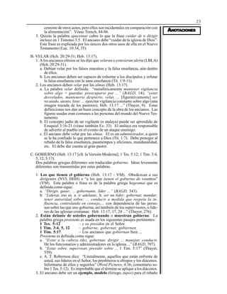 23
AAAAANONONONONOTTTTTAAAAACIONESCIONESCIONESCIONESCIONES
consiste de otros actos, pero ellos son incidentales en comparación con
la alimentación”. Véase Trench, 84-86.
3. Quizás la palabra apacentar cubre lo que la frase cuidar de o dirigir
incluye en 1 Timoteo 3:5. El anciano debe “cuidar de la iglesia de Dios”.
Esta frase es explicada por los únicos dos otros usos de ella en el Nuevo
Testamento (Luc. 10:34, 35).
B. VELAR (Hch. 20:29-31; Heb. 13:17).
1. A los ancianos efesios se les dijo que velaran o estuvieran alerta (LBLA)
(Hch. 20:29-31).
a. Debían velar por los falsos maestros y la falsa enseñanza, aún dentro
de ellos.
b. Los ancianos deben ser capaces de exhortar a los discípulos y refutar
la falsa enseñanza con la sana enseñanza (Tit. 1:9-11).
2. Los ancianos deben velar por las almas (Heb. 13:17).
a. La palabra velar definida: “metafóricamente mantener vigilancia
sobre algo = guardar, preocuparse por ...” (BAGD, 14); “estar
desvelados, mantenerse despierto, velar, ... [figurativamente] ser
recatado, atento, listo: ... ejercitar vigilancia constante sobre algo (una
imagen trazada de los pastores), Heb. 13:17 ...” (Thayer, 9). Estas
definiciones nos dan un buen concepto de la obra de los ancianos. Las
figuras usadas eran comunes a las personas del mundo del Nuevo Tes-
tamento.
b. El concepto judío de un vigilante (o atalaya) puede ser aprendido de
Ezequiel 3:16-21 (véase también Ez. 33). El atalaya era responsable
de advertir al pueblo en el evento de un ataque enemigo.
c. El anciano debe velar por las almas. El es un administrador, a quien
se le ha confiado lo que pertenece a Dios (Tit. 1:7). Debe proteger al
rebaño de la falsa enseñanza, pasatiempos y aficiones, mundanalidad,
etc. El debe dar cuenta al gran pastor.
C. GOBIERNO (Heb. 13:17 [cfr. la Versión Moderna]; 1 Tes. 5:12; 1 Tim. 3:4,
5, 12; 5:17).
Dos palabras griegas diferentes son traducidas gobierno. Ideas levemente
diferentes son transmitidas por estas palabras.
1. Los que tienen el gobierno (Heb. 13:17 - VM). Obedezcan a sus
dirigentes (NVI, DHH) o “a los que tienen el gobierno de vosotros”
(VM). Esta palabra o frase es de la palabra griega hegeomai que es
definida como sigue:
a. “Dirigir, guiar; ... gobernante, líder ...” (BAGD, 343).
b. “Liderar, eso es. a. ir adelante; b. ser un líder; gobernar, mandar;
tener autoridad sobre: ... conducir a medida que respeta la in-
fluencia, controlando en consejo,... con dependencia de las perso-
nas sobre las que uno gobierna, así también de los supervisores, o líde-
res de las iglesias cristianas: Heb. 13:17, 17, 24 ...” (Thayer, 276).
2. Están delante de ustedes gobernando o muestran gobierno. La
palabra griega proistemi es usada en los siguientes pasajes pertinentes:
1 Tes. 5:12 – y os presiden en el Señor.
1 Tim. 3:4, 5, 12 – gobierne, gobernar, gobiernen.
1 Tim. 5:17 – Los ancianos que gobiernan bien ...
Proistemi es definida como sigue:
a. “Estar a la cabeza (de), gobernar, dirigir ... manejar, conducir.
De los funcionarios y administradores en la iglesia ...” (BAGD, 707).
b. “Estar sobre, supervisar, presidir sobre ... 1 Tim. 5:17” (Thayer,
539).
c. A. T. Robertson dice: “Literalmente, aquellos que están enfrente de
usted, sus líderes en el Señor, los presbíteros u obispos y los diáconos.
Informarse de ellos y seguirlos” (Word Pictures, 4:36; comentario so-
bre 1 Tes. 5:12). Es improbable que el término se aplique a los diáconos.
3. El anciano debe ser un ejemplo, modelo (Griego, tupos) para el rebaño
 