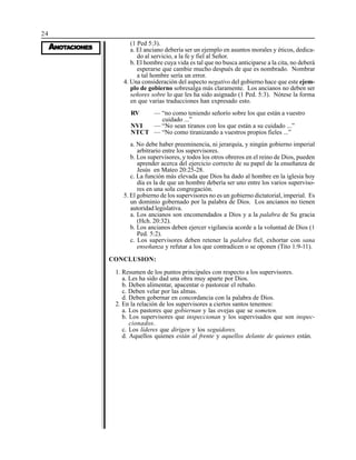 24
AAAAANONONONONOTTTTTAAAAACIONESCIONESCIONESCIONESCIONES
(1 Ped 5:3).
a. El anciano debería ser un ejemplo en asuntos morales y éticos, dedica-
do al servicio, a la fe y fiel al Señor.
b. El hombre cuya vida es tal que no busca anticiparse a la cita, no deberá
esperarse que cambie mucho después de que es nombrado. Nombrar
a tal hombre sería un error.
4. Una consideración del aspecto negativo del gobierno hace que este ejem-
plo de gobierno sobresalga más claramente. Los ancianos no deben ser
señores sobre lo que les ha sido asignado (1 Ped. 5:3). Nótese la forma
en que varias traducciones han expresado esto.
— “no como teniendo señorío sobre los que están a vuestro
cuidado ...”
— “No sean tiranos con los que están a su cuidado ...”
— “No como tiranizando a vuestros propios fieles ...”
RV
NVI
NTCT
a. No debe haber preeminencia, ni jerarquía, y ningún gobierno imperial
arbitrario entre los supervisores.
b. Los supervisores, y todos los otros obreros en el reino de Dios, pueden
aprender acerca del ejercicio correcto de su papel de la enseñanza de
Jesús en Mateo 20:25-28.
c. La función más elevada que Dios ha dado al hombre en la iglesia hoy
día es la de que un hombre debería ser uno entre los varios superviso-
res en una sola congregación.
5. El gobierno de los supervisores no es un gobierno dictatorial, imperial. Es
un dominio gobernado por la palabra de Dios. Los ancianos no tienen
autoridad legislativa.
a. Los ancianos son encomendados a Dios y a la palabra de Su gracia
(Hch. 20:32).
b. Los ancianos deben ejercer vigilancia acorde a la voluntad de Dios (1
Ped. 5:2).
c. Los supervisores deben retener la palabra fiel, exhortar con sana
enseñanza y refutar a los que contradicen o se oponen (Tito 1:9-11).
CONCLUSION:
1. Resumen de los puntos principales con respecto a los supervisores.
a. Les ha sido dad una obra muy aparte por Dios.
b. Deben alimentar, apacentar o pastorear el rebaño.
c. Deben velar por las almas.
d. Deben gobernar en concordancia con la palabra de Dios.
2. En la relación de los supervisores a ciertos santos tenemos:
a. Los pastores que gobiernan y las ovejas que se someten.
b. Los supervisores que inspeccionan y los supervisados que son inspec-
cionados.
c. Los líderes que dirigen y los seguidores.
d. Aquellos quienes están al frente y aquellos delante de quienes están.
 