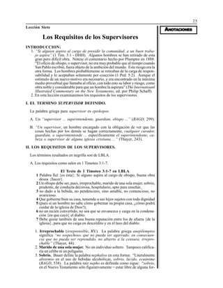25
AAAAANONONONONOTTTTTAAAAACIONESCIONESCIONESCIONESCIONES
Lección Siete
Los Requisitos de los Supervisores
INTRODUCCION:
1. “Si alguien aspira al cargo de presidir la comunidad, a un buen traba-
jo aspira” (1 Tim. 3:1 - DHH). Algunos hombres se han retirado de esta
gran pero difícil obra. Nótese el comentario hecho por Plumptre en 1888:
“El oficio de obispo, o supervisor, no era muy probable que al tiempo cuando
San Pablo escribió, fuera objeto de la ambición del mundo. Este riesgo era la
otra forma. Los hombres probablemente se retiraban de la carga de respon-
sabilidad y lo aceptaban solamente por coacción (1 Ped. 5:2). Aunque el
estímulo de un nuevo motivo era necesario, y era encontrado en la máxima
medio proverbial que llamaba al oficio, con todo esto su labor y riesgo, como
obra noble y considerable para que un hombre la aspirara” (The Internatioanl
Illustrated Commentary on the New Testamento, ed. por Philip Schaff).
2. En esta lección examinaremos los requisitos de los supervisores.
I. EL TERMINO SUPERVISOR DEFINIDO.
La palabra griega para supervisor es episkopos.
A. Un “supervisor ... superintendente, guardian, obispo ...” (BAGD, 299).
B. “Un supervisor, un hombre encargado con la obligación de ver que las
cosas hechas por los demás se hagan correctamente, cualquier curador,
guardián, o superintentende ... específicamente el superintendente, ca-
beza o supervisor de alguna iglesia cristiana ...” (Thayer, 243).
II. LOS REQUISITOS DE LOS SUPERVISORES.
Los términos resaltados en negrilla son de LBLA.
A. Los requisitos como salen en 1 Timoteo 3:1-7.
El Texto de 1 Timoteo 3:1-7 en LBLA
1 Palabra fiel {es ésta}: Si alguno aspira al cargo de obispo, buena obra
desea {hacer}.
2 Un obispo debe ser, pues, irreprochable, marido de una sola mujer, sobrio,
prudente, de conducta decorosa, hospitalario, apto para enseñar,
3 no dado a la bebida, no pendenciero, sino amable, no contencioso, no
avaricioso.
4 Que gobierne bien su casa, teniendo a sus hijos sujetos con toda dignidad
5 (pues si un hombre no sabe cómo gobernar su propia casa, ¿cómo podrá
cuidar de la iglesia de Dios?);
6 no un recién convertido, no sea que se envanezca y caiga en la condena-
ción {en que cayó} el diablo.
7 Debe gozar también de una buena reputación entre los de afuera {de la
iglesia}, para que no caiga en descrédito y en el lazo del diablo.
1. Irreprochable (irreprensible, RV). La palabra griega anepilemptos
significa “no sospechoso, que no pueda ser agarrado; en consecuen-
cia que no pueda ser reprendido, no abierto a la censura, irrepro-
chable” (Thayer, 44).
2. Marido de una sola mujer. No un individuo soltero. Tampoco califica-
ría un célibe ni un polígamo.
3. Sobrio. Bauer define la palabra nephalios en esta forma: “Literalmente
abstemio en el uso de bebidas alcohólicas, sobrio, lúcido, ecuánime
(BAGD, 538). La palabra raíz nepho es definida como sigue: “sobrio,
en el Nuevo Testamento sólo figurativamente = estar libre de alguna for-
 