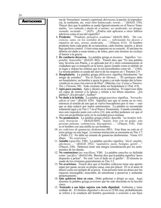 26
AAAAANONONONONOTTTTTAAAAACIONESCIONESCIONESCIONESCIONES
ma de ‘borrachera’ mental y espiritual, del exceso, la pasión, la impruden-
cia, la confusión, etc. estar bien balanceado, sereno ...” (BAGD, 538).
Thayer dice que la palabra es usada figurativamente en el Nuevo Testa-
mento, “ser calmado y dueño de sí mismo; ser moderado; ser desapa-
sionado, recatado ...” (425). ¿Podría está aplicarse a otros hábitos
adictivos como el uso del cigarrillo?
4. Prudente. “Prudente, pensativo, ecuánime” (BAGD, 802). “De con-
ciencia, sano, en los sentidos de uno, ... refrenando los deseos e
impulsos de uno, sereno, moderado, ...” (Thayer, 613). El hombre
prudente tiene cada parte de su naturaleza, cada instinto, pasión, y deseo
bajo perfecto control. Cristo reina supremo en su corazón. El anciano no
debería ser dado a cosas tontas y de niños, pero este término no excluye
el humor o la gracia.
5. De conducta decorosa. La palabra griega es kosmios. Significa “res-
petable, honorable” (BAGD, 802). Trench dice que “Es una palabra
muy favorita con Platón, y es aplicada por él y otros constantemente al
ciudadano que es tranquilo en la tierra, quien cumple como es debido en
su lugar y ordena las ordenes que le son incumbentes como tal ...” (344).
La misma palabra es usada del atavío de las mujeres en 1 Timoteo 2:9.
6. Hospitalario. La palabra griega philoxenos significa literalmente “un
amigo de extraños”. “En el Pastor de Hermas:... ‘Ël episkopos debe
ser hospitalario, un hombre a quien le gusta y en todo tiempo dar la bien-
venida en su casa a los siervos de Dios”. (Barclay, Las Cartas a Timoteo,
Tito y Filemón, 94). Todo cristiano debe ser hospitalario (1 Ped. 4:9).
7. Apto para enseñar. Apto y diestro en la enseñanza. El supervisor debe
ser capaz de instruir a la iglesia y refutar a los falsos maestros. ¿En
público? ¿En privado? ¿Ambas?
8. No dado a la bebida. La palabra griega paroinos significa, “borracho,
adicto al vino” (BAGD, 629). Significa uno que se sienta en su vino,
entonces el sentido de uno que se vuelve buscapleitos por el vino — uno
que se deja seducir por malos sentimientos. La palabra es encontrada
solamente aquí y en Tito 1:7 en el Nuevo Testamento. Cuando considera-
mos este requisito junto con sobrio [#3, más arriba] podemos ver que el
vino era un problema serio en la sociedad greco-romana.
9. No pendenciero. La palabra griega plektes describe “un hombre beli-
coso, bravucón ...” (BAGD,669); “matón, listo con un golpe; una
persona peleona, contenciosa, buscapleitos ...” (Thayer, 516). Este
es el hombre con una astilla en sus hombres.
10. no codicioso de ganancias deshonestas (RV). Esta frase no está en el
texto griego en este lugar. La misma instrucción se encuentra en Tito 1:7
y Pedro 5:2. No debe ser amante de ganancias deshonestas. Véase #13
abajo: “No avaricioso”.
11. Amable (apacible, VM). La palabra epieikes significa “dócil, amable,
afectuoso ...” (BAGD, 292); “equitativo, justo, benigno, gentil ...”
(Thayer, 238). Debemos tener una íntegra consideración por los senti-
mientos de los demás.
12. No contencioso (no rencilloso, VM). La palabra amachos es definida
como “pacífico” (BAGD,44). Barclay dice que la palabra significa “poco
dispuesto a pelear”. No está “con el dedo en el gatillo”. El término es
usado de los cristianos generalmente en Tito 3:2.
13. No avaricioso. Trench dice que el hombre codicioso tiene una apetito
rapaz por ganar, no por su propia causa, sino por placer. El ve el amor al
dinero como un ejemplo de avaricia. Esta persona tiene un deseo por las
riquezas insosegable, insaciable, de amontonar y preservar y aumentar
perpetuamente.
14. Que gobierne bien su casa. Debe gobernar o dirigir su casa. Aquí
tenemos la palabra griega proistemi que ha sido discutida en la lección
cinco.
15. Teniendo a sus hijos sujetos con toda dignidad. Gobierna y tiene
cuidado de. El término dignidad o decencia (VM) muy probablemente
se refiere a la conducta del hombre guardando o teniendo a sus hijos
 