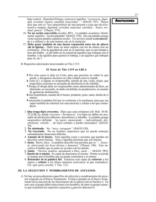 27
AAAAANONONONONOTTTTTAAAAACIONESCIONESCIONESCIONESCIONES
bajo control. Dignidad (Griego, semnotes) significa “reverencia, digni-
dad, seriedad, respeto, santidad, honestidad ...” (BAGD, 747). Thayer
dice que esto es “eso característico de una persona o cosa que da reve-
rencia o respeto, dignidad, seriedad, majestad, santidad:... honor, rec-
titud, pureza” (Thayer, 573).
16. No un recién convertido (neófito, RV). La palabra neophutos literal-
mente significa “recién plantado” (BAGD, 536). De esta palabra griega
viene nuestra palabra española néofito. Un novicio tiende a envanecer-
se o a inflarse y de esta manera cae en la tentación.
17. Debe gozar también de una buena reputación entre los de afuera
{de la iglesia}. Debe tener un buen soporte con los de afuera (los no
cristianos). Esto lo guardará de caer en el reproche, que es una trampa o
lazo del diablo. ¿Cuál debe ser la actitud de aquellos que trabajan con el
hombre, o de aquellos para quiénes él trabaja, o de aquellos que trabajan
para él, etc.?
B. Requisitos adicionales mencionados en Tito 1:5-9.
El Texto de Tito 1:5-9 en LBLA
5 Por esta causa te dejé en Creta, para que pusieras en orden lo que
queda, y designaras ancianos en cada ciudad como te mandé,
6 {esto es,} si alguno es irreprensible, marido de una {sola} mujer, que
tenga hijos creyentes no acusados de disolución ni de rebeldía.
7 Porque el obispo debe ser irreprensible como administrador de Dios, no
obstinado, no iracundo, no dado a la bebida, no pendenciero, no amante
de ganancias deshonestas,
8 sino hospitalario, amante de lo bueno, prudente, justo, santo, dueño de sí
mismo,
9 reteniendo la palabra fiel que es conforme a la enseñanza, para que sea
capaz también de exhortar con sana doctrina y refutar a los que contra-
dicen.
1. Que tenga hijos creyentes. Hijos que sean cristianos (cfr. Hch. 10:45,
23 [LBLA], donde creyentes = hermanos). Los hijos no deben ser acu-
sados de disolución (alboroto, desenfreno) o rebeldía. La palabra griega
anupotaktos definida: “no sujeto, emancipado ... indisciplinado, des-
obediente, rebelde ... de hijos echados a perder (mimados)” (BAGD,
76).
2. No obstinado. No “terco, arrogante” (BAGD,120).
3. No iracundo. No un hombre impetuoso que no puede manejar
calmadamente situaciones difíciles.
4. Amante de lo bueno. Ama aquellas cosas y acciones que pueden ser
descritas como buenas. Ama a aquellas personas que son buenas.
5. Justo. Recto, ético. La palabra describe una persona que es “... hones-
ta, observando las leyes divinas y humanas” (Thayer, 148). Esto en-
vuelve al hmbre que es junto en su trato con los demás.
6. Santo. “Devoto, piadoso, agradando a Dios, santo ...” (BAGD, 585).
7. Dueño de sí mismo. Es capas de dominarse él mismo. Pronto se pierde
el respeto por el hombre que no puede controlarse a sí mismo.
8. Retenedor de la palabra fiel. Entonces será capaz de exhortar a los
santos y refutar a los falsos maestros (convencer al que contradice).
Cfr. apto para enseñar 1 Tim. 3:2).
III. LA SELECCION Y NOMBRAMIENTO DE ANCIANOS.
A. No hay un procedimiento específico de selección y nombramiento de ancia-
nos expuesto en el Nuevo Testamento. El único ejemplo en el Nuevo Testa-
mento de la elección de los funcionarios de la iglesia está en Hechos 6. En
este caso el grupo debía seleccionar a los hombres de entre su propio núme-
ro que reunieran los requisitos expuestos (¿para los diáconos?).
 