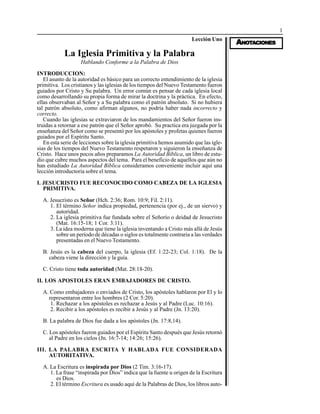1
AAAAANONONONONOTTTTTAAAAACIONESCIONESCIONESCIONESCIONES
Lección Uno
La Iglesia Primitiva y la Palabra
Hablando Conforme a la Palabra de Dios
INTRODUCCION:
El asunto de la autoridad es básico para un correcto entendimiento de la iglesia
primitiva. Los cristianos y las iglesias de los tiempos del Nuevo Testamento fueron
guiados por Cristo y Su palabra. Un error común es pensar de cada iglesia local
como desarrollando su propia forma de mirar la doctrina y la práctica. En efecto,
ellas observaban al Señor y a Su palabra como el patrón absoluto. Si no hubiera
tal patrón absoluto, como afirman algunos, no podría haber nada incorrecto y
correcto.
Cuando las iglesias se extraviaron de los mandamientos del Señor fueron ins-
truidas a retornar a ese patrón que el Señor aprobó. Su practica era juzgada por la
enseñanza del Señor como se presentó por los apóstoles y profetas quienes fueron
guiados por el Espíritu Santo.
En esta serie de lecciones sobre la iglesia primitiva hemos asumido que las igle-
sias de los tiempos del Nuevo Testamento respetaron y siguieron la enseñanza de
Cristo. Hace unos pocos años preparamos La Autoridad Bíblica, un libro de estu-
dio que cubre muchos aspectos del tema. Para el beneficio de aquellos que aún no
han estudiado La Autoridad Bíblica consideramos conveniente incluir aquí una
lección introductoria sobre el tema.
I. JESUCRISTO FUE RECONOCIDO COMO CABEZA DE LA IGLESIA
PRIMITIVA.
A. Jesucristo es Señor (Hch. 2:36; Rom. 10:9; Fil. 2:11).
1. El término Señor indica propiedad, pertenencia (por ej., de un siervo) y
autoridad.
2. La iglesia primitiva fue fundada sobre el Señorío o deidad de Jesucristo
(Mat. 16:15-18; 1 Cor. 3:11).
3. La idea moderna que tiene la iglesia inventando a Cristo más allá de Jesús
sobre un período de décadas o siglos es totalmente contraria a las verdades
presentadas en el Nuevo Testamento.
B. Jesús es la cabeza del cuerpo, la iglesia (Ef. 1:22-23; Col. 1:18). De la
cabeza viene la dirección y la guía.
C. Cristo tiene toda autoridad (Mat. 28:18-20).
II. LOS APOSTOLES ERAN EMBAJADORES DE CRISTO.
A. Como embajadores o enviados de Cristo, los apóstoles hablaron por El y lo
representaron entre los hombres (2 Cor. 5:20).
1. Rechazar a los apóstoles es rechazar a Jesús y al Padre (Luc. 10:16).
2. Recibir a los apóstoles es recibir a Jesús y al Padre (Jn. 13:20).
B. La palabra de Dios fue dada a los apóstoles (Jn. 17:8,14).
C. Los apóstoles fueron guiados por el Espíritu Santo después que Jesús retornó
al Padre en los cielos (Jn. 16:7-14; 14:26; 15:26).
III. LA PALABRA ESCRITA Y HABLADA FUE CONSIDERADA
AUTORITATIVA.
A. La Escritura es inspirada por Dios (2 Tim. 3:16-17).
1. La frase “inspirada por Dios” indica que la fuente u origen de la Escritura
es Dios.
2. El término Escritura es usado aquí de la Palabras de Dios, los libros auto-
 
